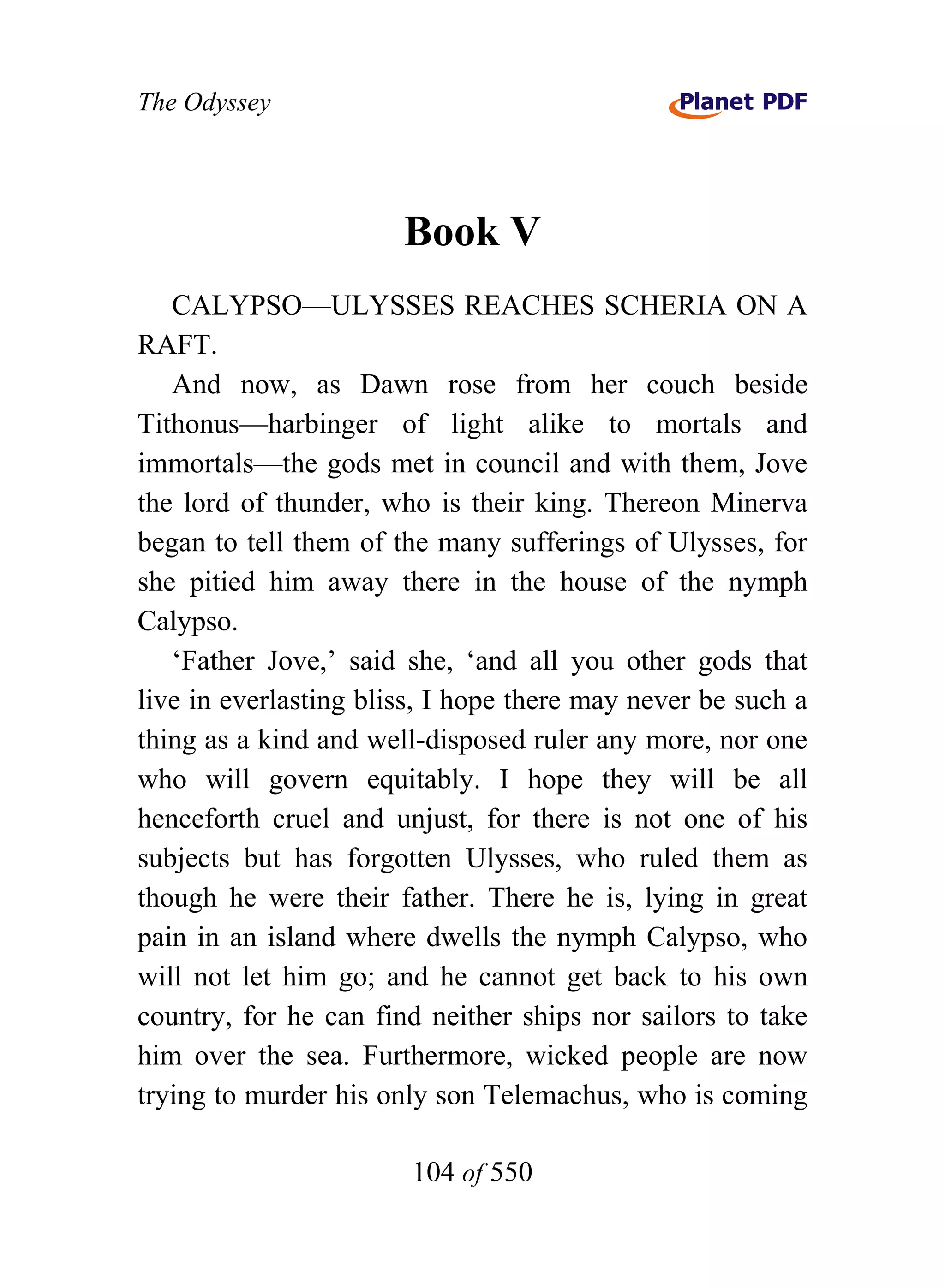 The Odyssey




                       Book V
   CALYPSO—ULYSSES REACHES SCHERIA ON A
RAFT.
   And now, as Dawn rose from her couch beside
Tithonus—harbinger of light alike to mortals and
immortals—the gods met in council and with them, Jove
the lord of thunder, who is their king. Thereon Minerva
began to tell them of the many sufferings of Ulysses, for
she pitied him away there in the house of the nymph
Calypso.
   ‘Father Jove,’ said she, ‘and all you other gods that
live in everlasting bliss, I hope there may never be such a
thing as a kind and well-disposed ruler any more, nor one
who will govern equitably. I hope they will be all
henceforth cruel and unjust, for there is not one of his
subjects but has forgotten Ulysses, who ruled them as
though he were their father. There he is, lying in great
pain in an island where dwells the nymph Calypso, who
will not let him go; and he cannot get back to his own
country, for he can find neither ships nor sailors to take
him over the sea. Furthermore, wicked people are now
trying to murder his only son Telemachus, who is coming

                        104 of 550
 