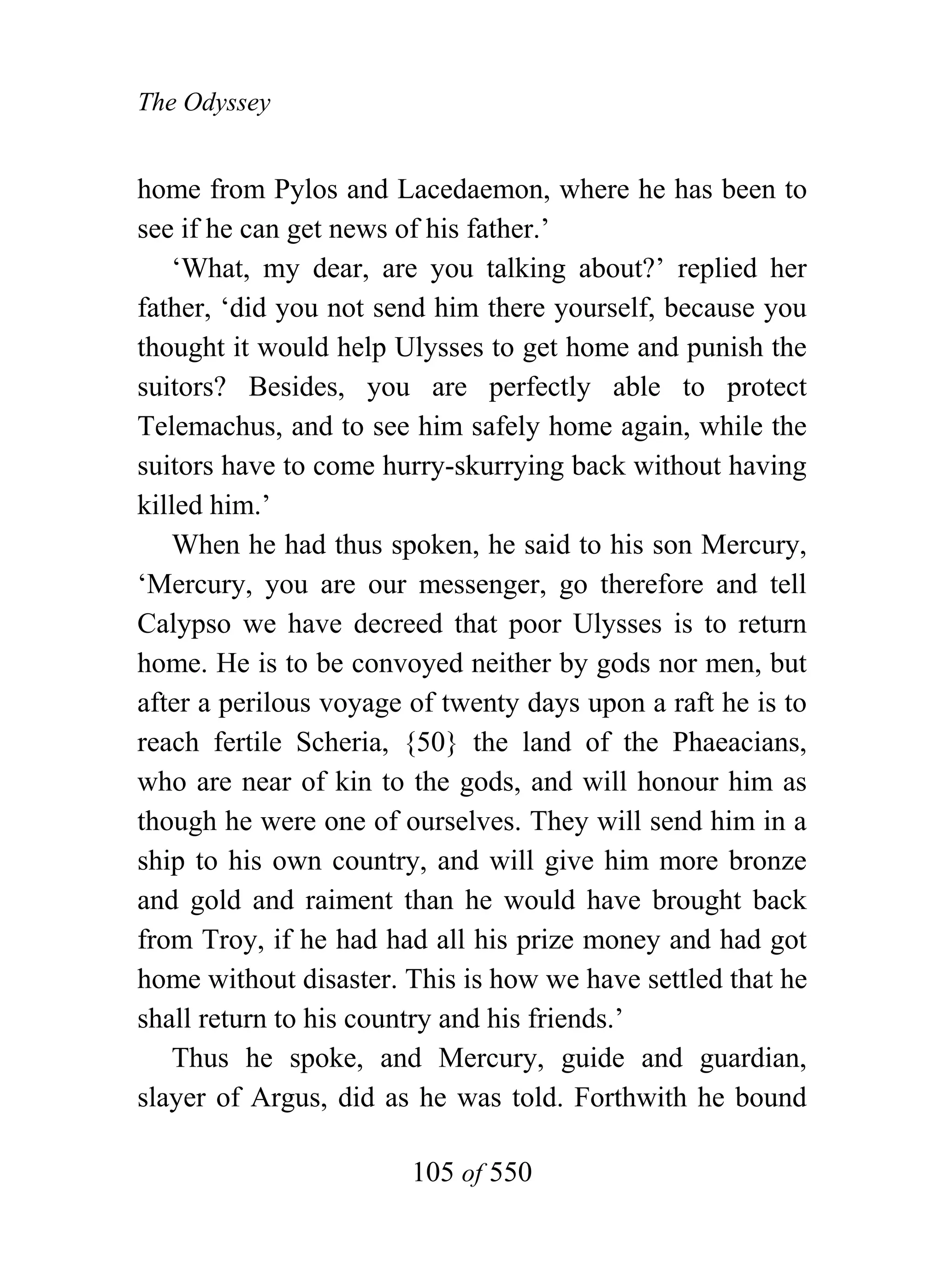 The Odyssey


home from Pylos and Lacedaemon, where he has been to
see if he can get news of his father.’
    ‘What, my dear, are you talking about?’ replied her
father, ‘did you not send him there yourself, because you
thought it would help Ulysses to get home and punish the
suitors? Besides, you are perfectly able to protect
Telemachus, and to see him safely home again, while the
suitors have to come hurry-skurrying back without having
killed him.’
    When he had thus spoken, he said to his son Mercury,
‘Mercury, you are our messenger, go therefore and tell
Calypso we have decreed that poor Ulysses is to return
home. He is to be convoyed neither by gods nor men, but
after a perilous voyage of twenty days upon a raft he is to
reach fertile Scheria, {50} the land of the Phaeacians,
who are near of kin to the gods, and will honour him as
though he were one of ourselves. They will send him in a
ship to his own country, and will give him more bronze
and gold and raiment than he would have brought back
from Troy, if he had had all his prize money and had got
home without disaster. This is how we have settled that he
shall return to his country and his friends.’
    Thus he spoke, and Mercury, guide and guardian,
slayer of Argus, did as he was told. Forthwith he bound

                        105 of 550
 