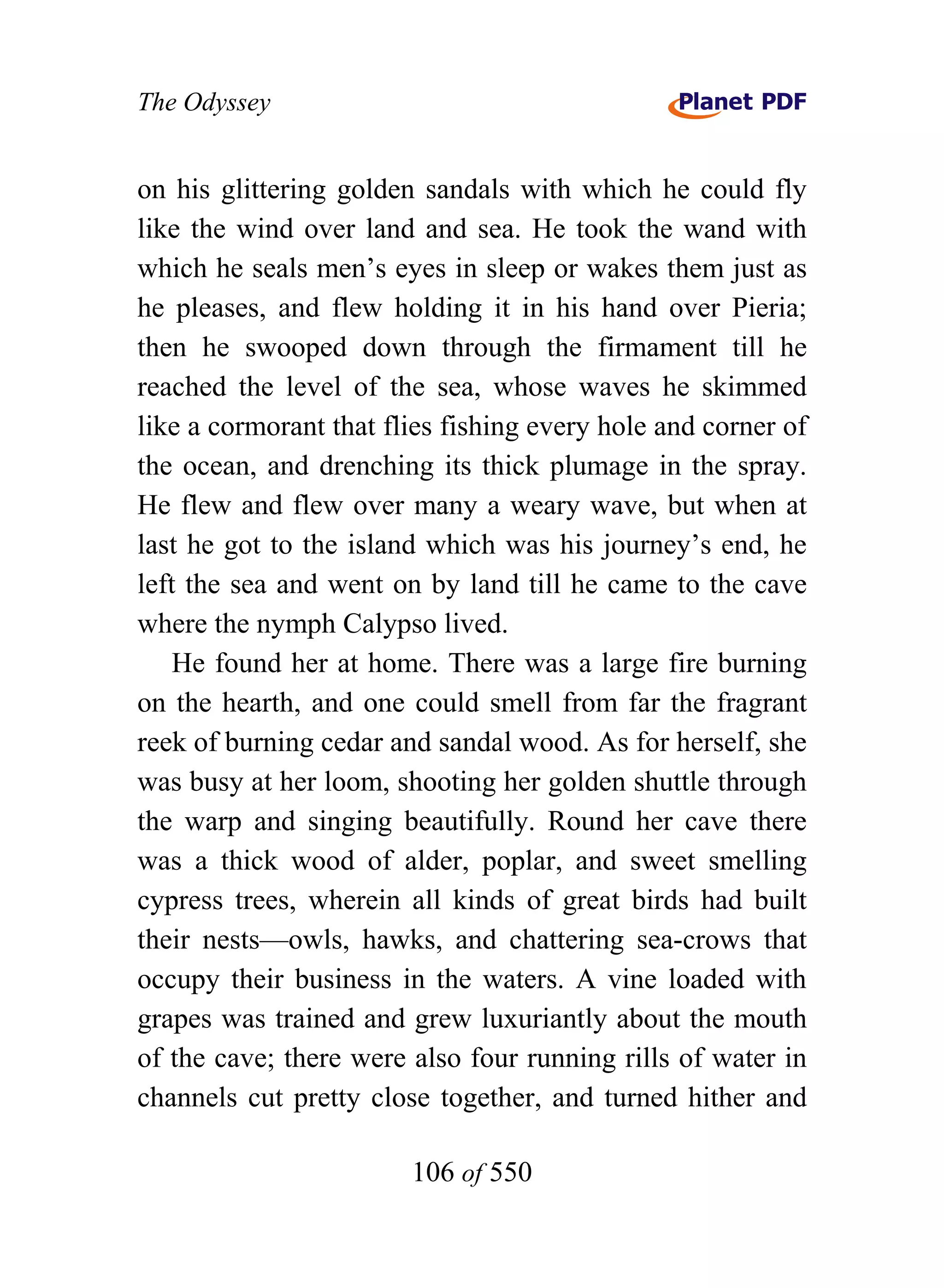The Odyssey


on his glittering golden sandals with which he could fly
like the wind over land and sea. He took the wand with
which he seals men’s eyes in sleep or wakes them just as
he pleases, and flew holding it in his hand over Pieria;
then he swooped down through the firmament till he
reached the level of the sea, whose waves he skimmed
like a cormorant that flies fishing every hole and corner of
the ocean, and drenching its thick plumage in the spray.
He flew and flew over many a weary wave, but when at
last he got to the island which was his journey’s end, he
left the sea and went on by land till he came to the cave
where the nymph Calypso lived.
    He found her at home. There was a large fire burning
on the hearth, and one could smell from far the fragrant
reek of burning cedar and sandal wood. As for herself, she
was busy at her loom, shooting her golden shuttle through
the warp and singing beautifully. Round her cave there
was a thick wood of alder, poplar, and sweet smelling
cypress trees, wherein all kinds of great birds had built
their nests—owls, hawks, and chattering sea-crows that
occupy their business in the waters. A vine loaded with
grapes was trained and grew luxuriantly about the mouth
of the cave; there were also four running rills of water in
channels cut pretty close together, and turned hither and

                        106 of 550
 