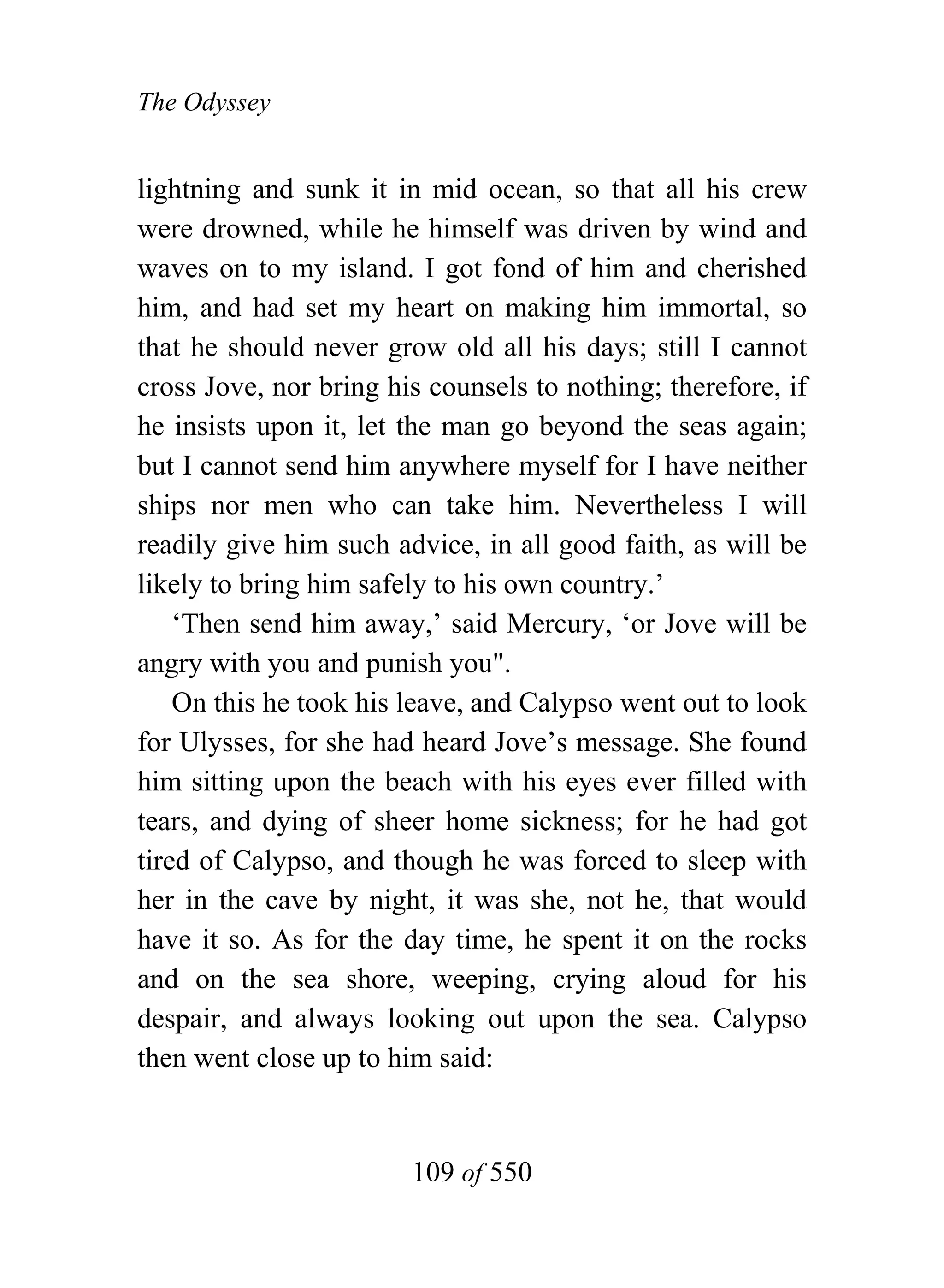 The Odyssey


lightning and sunk it in mid ocean, so that all his crew
were drowned, while he himself was driven by wind and
waves on to my island. I got fond of him and cherished
him, and had set my heart on making him immortal, so
that he should never grow old all his days; still I cannot
cross Jove, nor bring his counsels to nothing; therefore, if
he insists upon it, let the man go beyond the seas again;
but I cannot send him anywhere myself for I have neither
ships nor men who can take him. Nevertheless I will
readily give him such advice, in all good faith, as will be
likely to bring him safely to his own country.’
    ‘Then send him away,’ said Mercury, ‘or Jove will be
angry with you and punish you".
    On this he took his leave, and Calypso went out to look
for Ulysses, for she had heard Jove’s message. She found
him sitting upon the beach with his eyes ever filled with
tears, and dying of sheer home sickness; for he had got
tired of Calypso, and though he was forced to sleep with
her in the cave by night, it was she, not he, that would
have it so. As for the day time, he spent it on the rocks
and on the sea shore, weeping, crying aloud for his
despair, and always looking out upon the sea. Calypso
then went close up to him said:


                        109 of 550
 