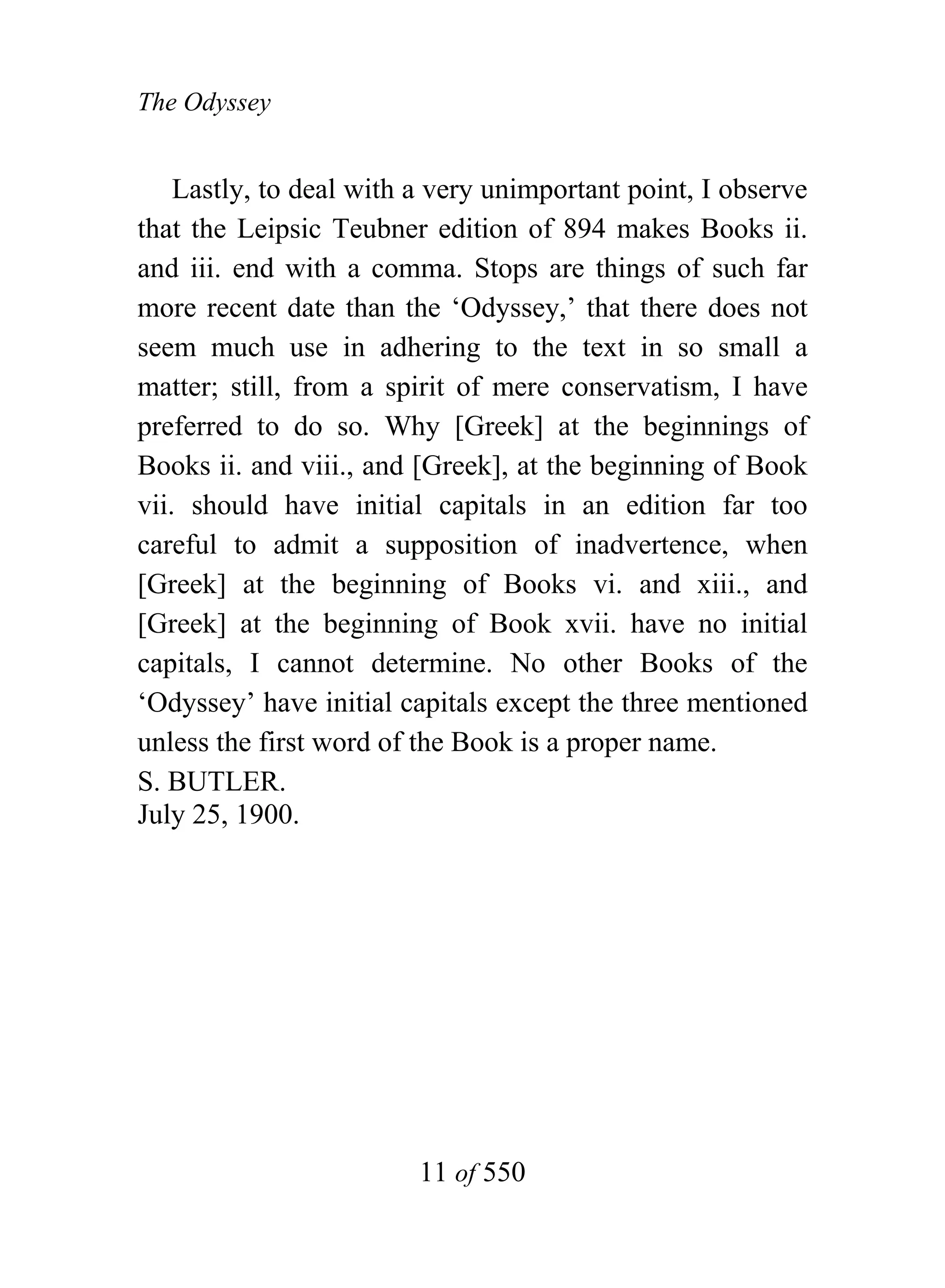 The Odyssey


    Lastly, to deal with a very unimportant point, I observe
that the Leipsic Teubner edition of 894 makes Books ii.
and iii. end with a comma. Stops are things of such far
more recent date than the ‘Odyssey,’ that there does not
seem much use in adhering to the text in so small a
matter; still, from a spirit of mere conservatism, I have
preferred to do so. Why [Greek] at the beginnings of
Books ii. and viii., and [Greek], at the beginning of Book
vii. should have initial capitals in an edition far too
careful to admit a supposition of inadvertence, when
[Greek] at the beginning of Books vi. and xiii., and
[Greek] at the beginning of Book xvii. have no initial
capitals, I cannot determine. No other Books of the
‘Odyssey’ have initial capitals except the three mentioned
unless the first word of the Book is a proper name.
S. BUTLER.
July 25, 1900.




                         11 of 550
 