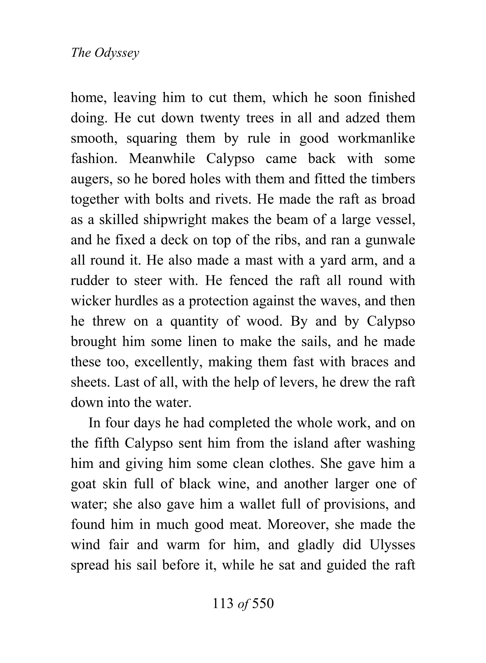 The Odyssey


home, leaving him to cut them, which he soon finished
doing. He cut down twenty trees in all and adzed them
smooth, squaring them by rule in good workmanlike
fashion. Meanwhile Calypso came back with some
augers, so he bored holes with them and fitted the timbers
together with bolts and rivets. He made the raft as broad
as a skilled shipwright makes the beam of a large vessel,
and he fixed a deck on top of the ribs, and ran a gunwale
all round it. He also made a mast with a yard arm, and a
rudder to steer with. He fenced the raft all round with
wicker hurdles as a protection against the waves, and then
he threw on a quantity of wood. By and by Calypso
brought him some linen to make the sails, and he made
these too, excellently, making them fast with braces and
sheets. Last of all, with the help of levers, he drew the raft
down into the water.
    In four days he had completed the whole work, and on
the fifth Calypso sent him from the island after washing
him and giving him some clean clothes. She gave him a
goat skin full of black wine, and another larger one of
water; she also gave him a wallet full of provisions, and
found him in much good meat. Moreover, she made the
wind fair and warm for him, and gladly did Ulysses
spread his sail before it, while he sat and guided the raft

                         113 of 550
 