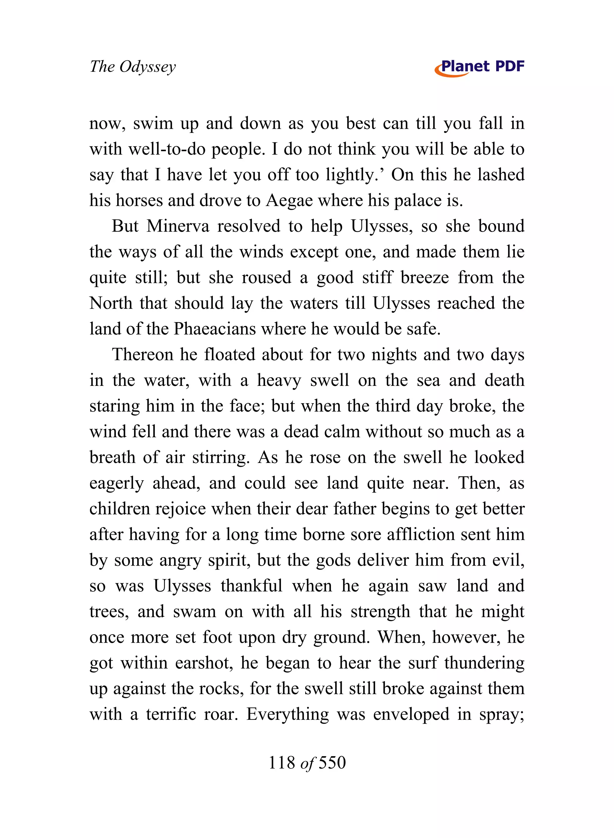 The Odyssey


now, swim up and down as you best can till you fall in
with well-to-do people. I do not think you will be able to
say that I have let you off too lightly.’ On this he lashed
his horses and drove to Aegae where his palace is.
   But Minerva resolved to help Ulysses, so she bound
the ways of all the winds except one, and made them lie
quite still; but she roused a good stiff breeze from the
North that should lay the waters till Ulysses reached the
land of the Phaeacians where he would be safe.
   Thereon he floated about for two nights and two days
in the water, with a heavy swell on the sea and death
staring him in the face; but when the third day broke, the
wind fell and there was a dead calm without so much as a
breath of air stirring. As he rose on the swell he looked
eagerly ahead, and could see land quite near. Then, as
children rejoice when their dear father begins to get better
after having for a long time borne sore affliction sent him
by some angry spirit, but the gods deliver him from evil,
so was Ulysses thankful when he again saw land and
trees, and swam on with all his strength that he might
once more set foot upon dry ground. When, however, he
got within earshot, he began to hear the surf thundering
up against the rocks, for the swell still broke against them
with a terrific roar. Everything was enveloped in spray;

                        118 of 550
 