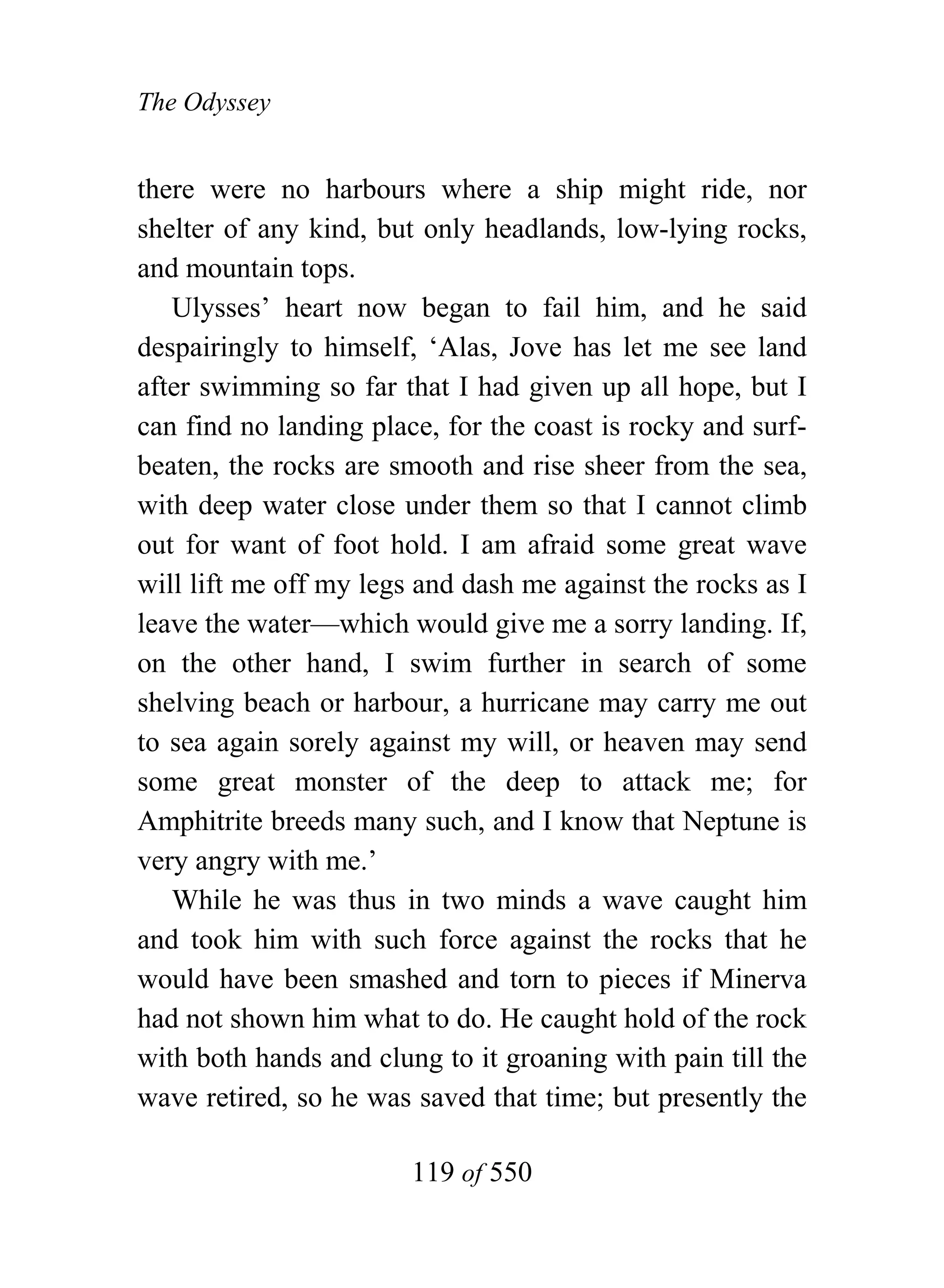 The Odyssey


there were no harbours where a ship might ride, nor
shelter of any kind, but only headlands, low-lying rocks,
and mountain tops.
   Ulysses’ heart now began to fail him, and he said
despairingly to himself, ‘Alas, Jove has let me see land
after swimming so far that I had given up all hope, but I
can find no landing place, for the coast is rocky and surf-
beaten, the rocks are smooth and rise sheer from the sea,
with deep water close under them so that I cannot climb
out for want of foot hold. I am afraid some great wave
will lift me off my legs and dash me against the rocks as I
leave the water—which would give me a sorry landing. If,
on the other hand, I swim further in search of some
shelving beach or harbour, a hurricane may carry me out
to sea again sorely against my will, or heaven may send
some great monster of the deep to attack me; for
Amphitrite breeds many such, and I know that Neptune is
very angry with me.’
   While he was thus in two minds a wave caught him
and took him with such force against the rocks that he
would have been smashed and torn to pieces if Minerva
had not shown him what to do. He caught hold of the rock
with both hands and clung to it groaning with pain till the
wave retired, so he was saved that time; but presently the

                        119 of 550
 