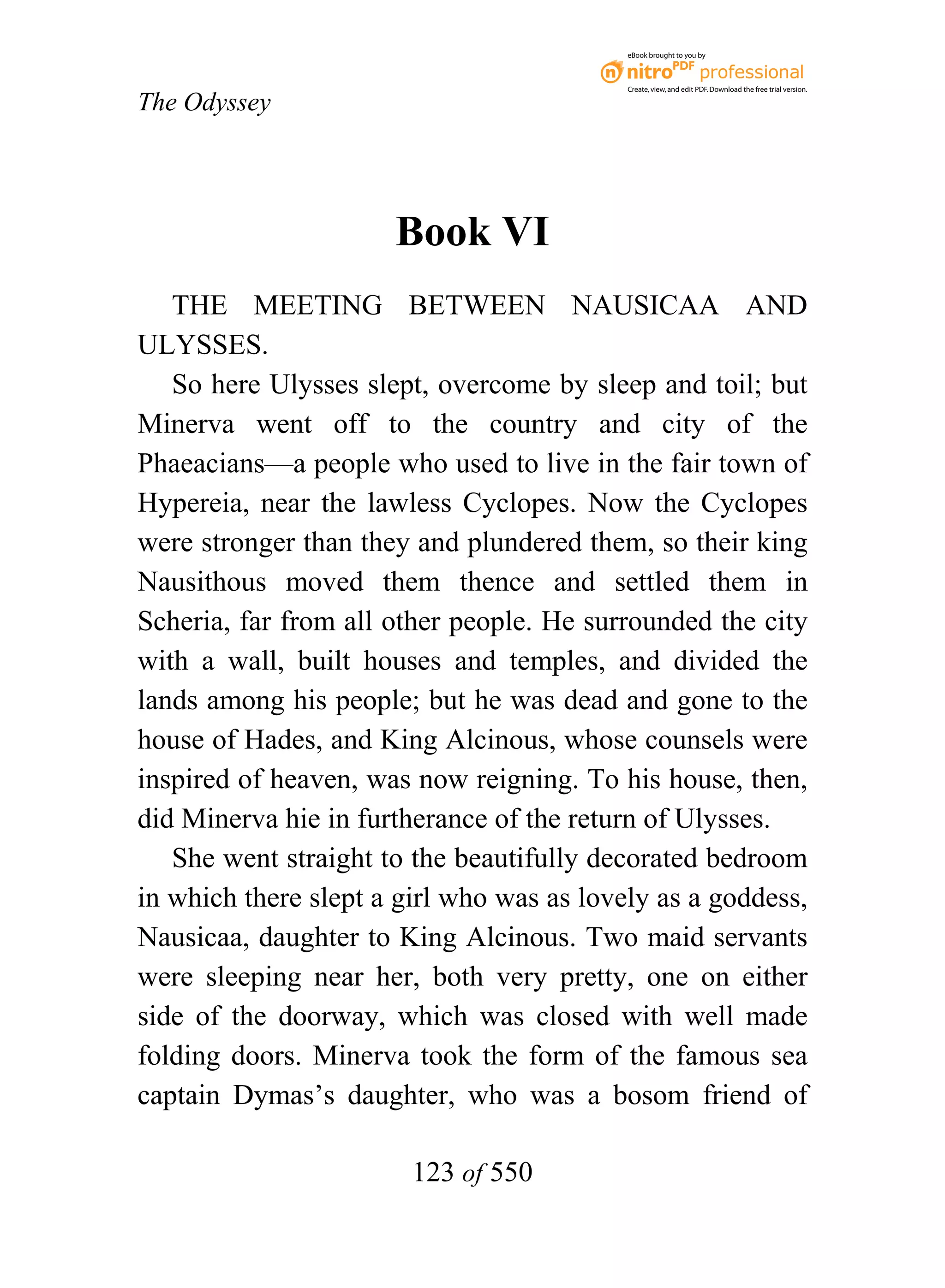eBook brought to you by



                                           Create, view, and edit PDF. Download the free trial version.

The Odyssey




                      Book VI
   THE MEETING BETWEEN NAUSICAA AND
ULYSSES.
   So here Ulysses slept, overcome by sleep and toil; but
Minerva went off to the country and city of the
Phaeacians—a people who used to live in the fair town of
Hypereia, near the lawless Cyclopes. Now the Cyclopes
were stronger than they and plundered them, so their king
Nausithous moved them thence and settled them in
Scheria, far from all other people. He surrounded the city
with a wall, built houses and temples, and divided the
lands among his people; but he was dead and gone to the
house of Hades, and King Alcinous, whose counsels were
inspired of heaven, was now reigning. To his house, then,
did Minerva hie in furtherance of the return of Ulysses.
   She went straight to the beautifully decorated bedroom
in which there slept a girl who was as lovely as a goddess,
Nausicaa, daughter to King Alcinous. Two maid servants
were sleeping near her, both very pretty, one on either
side of the doorway, which was closed with well made
folding doors. Minerva took the form of the famous sea
captain Dymas’s daughter, who was a bosom friend of

                        123 of 550
 