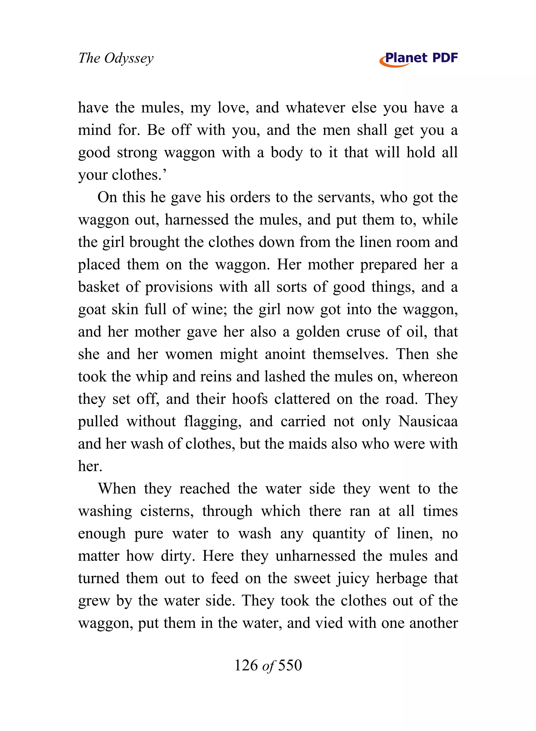 The Odyssey


have the mules, my love, and whatever else you have a
mind for. Be off with you, and the men shall get you a
good strong waggon with a body to it that will hold all
your clothes.’
   On this he gave his orders to the servants, who got the
waggon out, harnessed the mules, and put them to, while
the girl brought the clothes down from the linen room and
placed them on the waggon. Her mother prepared her a
basket of provisions with all sorts of good things, and a
goat skin full of wine; the girl now got into the waggon,
and her mother gave her also a golden cruse of oil, that
she and her women might anoint themselves. Then she
took the whip and reins and lashed the mules on, whereon
they set off, and their hoofs clattered on the road. They
pulled without flagging, and carried not only Nausicaa
and her wash of clothes, but the maids also who were with
her.
   When they reached the water side they went to the
washing cisterns, through which there ran at all times
enough pure water to wash any quantity of linen, no
matter how dirty. Here they unharnessed the mules and
turned them out to feed on the sweet juicy herbage that
grew by the water side. They took the clothes out of the
waggon, put them in the water, and vied with one another

                       126 of 550
 