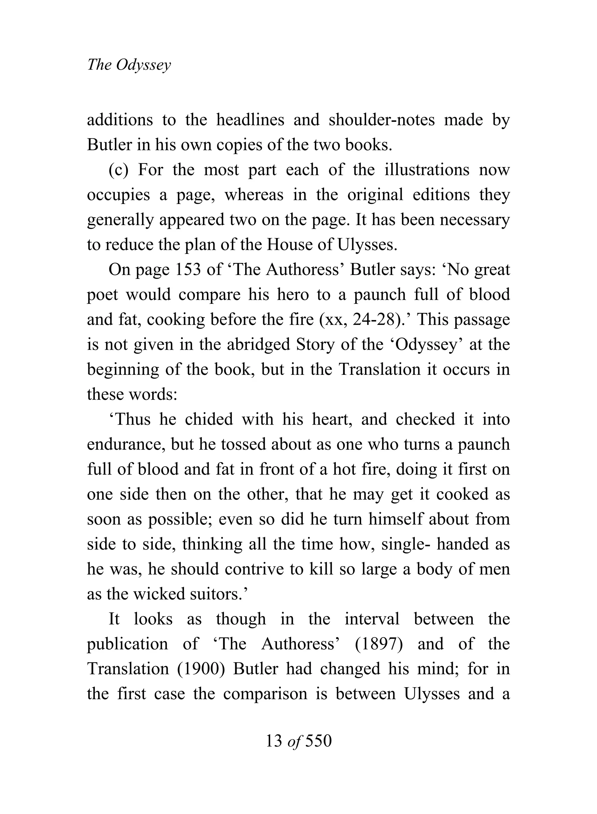 The Odyssey


additions to the headlines and shoulder-notes made by
Butler in his own copies of the two books.
    (c) For the most part each of the illustrations now
occupies a page, whereas in the original editions they
generally appeared two on the page. It has been necessary
to reduce the plan of the House of Ulysses.
    On page 153 of ‘The Authoress’ Butler says: ‘No great
poet would compare his hero to a paunch full of blood
and fat, cooking before the fire (xx, 24-28).’ This passage
is not given in the abridged Story of the ‘Odyssey’ at the
beginning of the book, but in the Translation it occurs in
these words:
    ‘Thus he chided with his heart, and checked it into
endurance, but he tossed about as one who turns a paunch
full of blood and fat in front of a hot fire, doing it first on
one side then on the other, that he may get it cooked as
soon as possible; even so did he turn himself about from
side to side, thinking all the time how, single- handed as
he was, he should contrive to kill so large a body of men
as the wicked suitors.’
    It looks as though in the interval between the
publication of ‘The Authoress’ (1897) and of the
Translation (1900) Butler had changed his mind; for in
the first case the comparison is between Ulysses and a

                          13 of 550
 