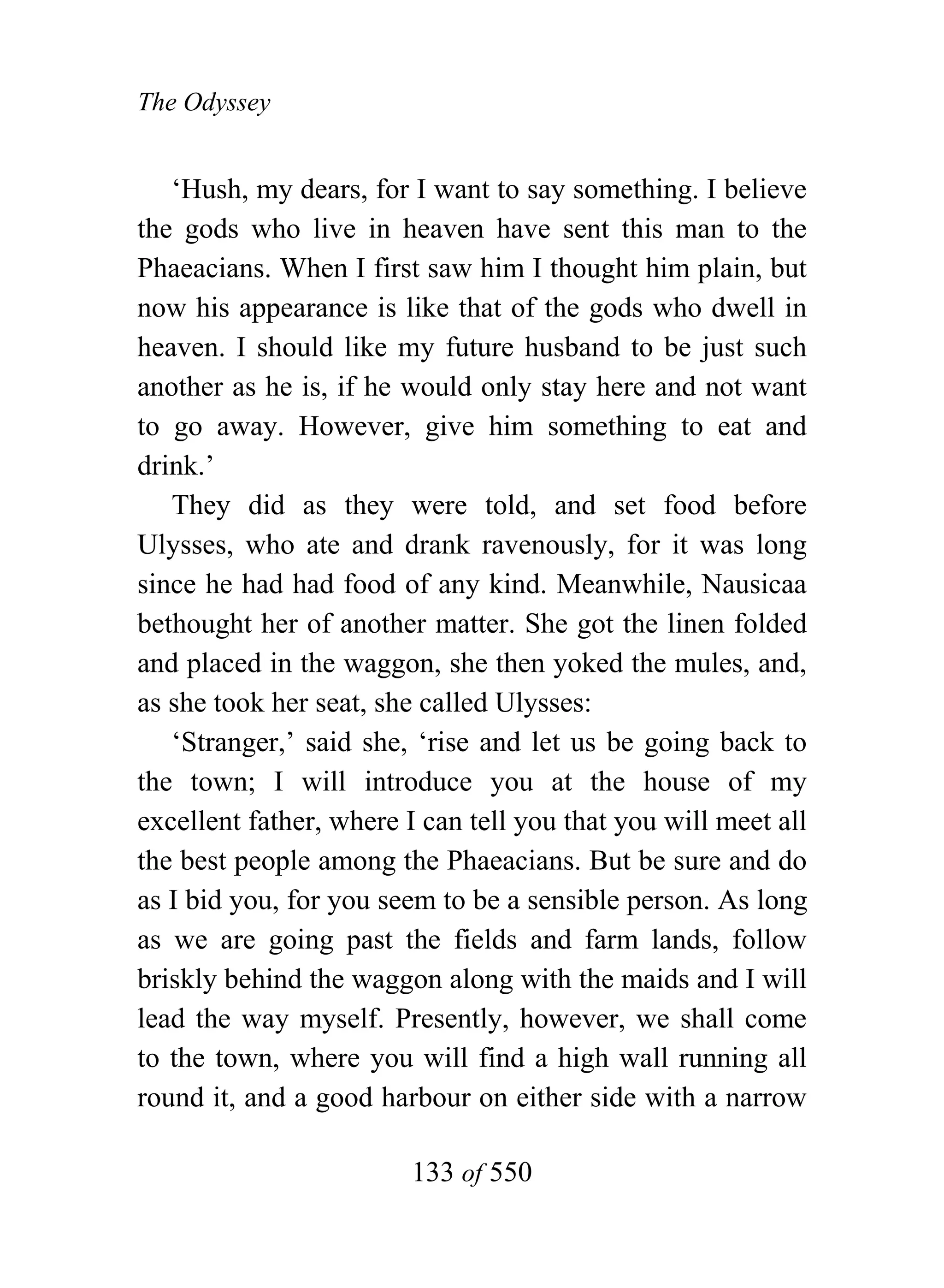 The Odyssey


   ‘Hush, my dears, for I want to say something. I believe
the gods who live in heaven have sent this man to the
Phaeacians. When I first saw him I thought him plain, but
now his appearance is like that of the gods who dwell in
heaven. I should like my future husband to be just such
another as he is, if he would only stay here and not want
to go away. However, give him something to eat and
drink.’
   They did as they were told, and set food before
Ulysses, who ate and drank ravenously, for it was long
since he had had food of any kind. Meanwhile, Nausicaa
bethought her of another matter. She got the linen folded
and placed in the waggon, she then yoked the mules, and,
as she took her seat, she called Ulysses:
   ‘Stranger,’ said she, ‘rise and let us be going back to
the town; I will introduce you at the house of my
excellent father, where I can tell you that you will meet all
the best people among the Phaeacians. But be sure and do
as I bid you, for you seem to be a sensible person. As long
as we are going past the fields and farm lands, follow
briskly behind the waggon along with the maids and I will
lead the way myself. Presently, however, we shall come
to the town, where you will find a high wall running all
round it, and a good harbour on either side with a narrow

                        133 of 550
 