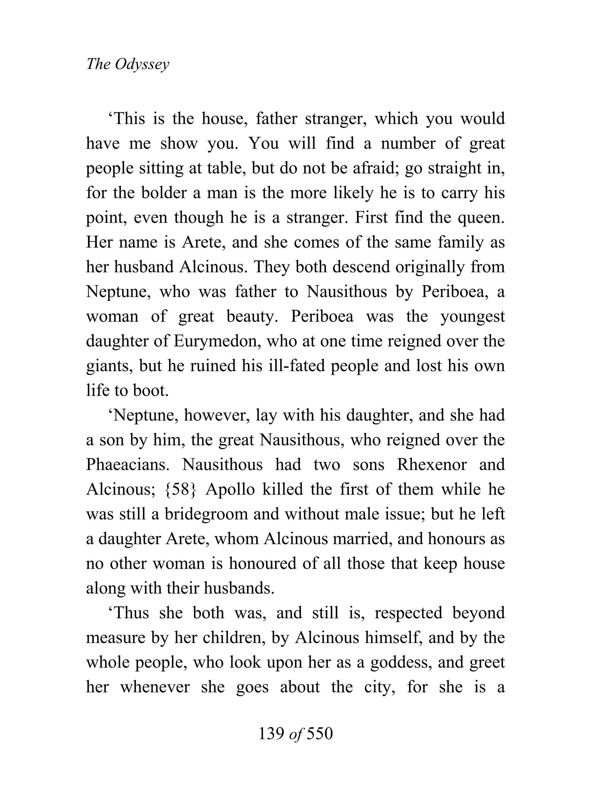 The Odyssey


    ‘This is the house, father stranger, which you would
have me show you. You will find a number of great
people sitting at table, but do not be afraid; go straight in,
for the bolder a man is the more likely he is to carry his
point, even though he is a stranger. First find the queen.
Her name is Arete, and she comes of the same family as
her husband Alcinous. They both descend originally from
Neptune, who was father to Nausithous by Periboea, a
woman of great beauty. Periboea was the youngest
daughter of Eurymedon, who at one time reigned over the
giants, but he ruined his ill-fated people and lost his own
life to boot.
    ‘Neptune, however, lay with his daughter, and she had
a son by him, the great Nausithous, who reigned over the
Phaeacians. Nausithous had two sons Rhexenor and
Alcinous; {58} Apollo killed the first of them while he
was still a bridegroom and without male issue; but he left
a daughter Arete, whom Alcinous married, and honours as
no other woman is honoured of all those that keep house
along with their husbands.
    ‘Thus she both was, and still is, respected beyond
measure by her children, by Alcinous himself, and by the
whole people, who look upon her as a goddess, and greet
her whenever she goes about the city, for she is a

                         139 of 550
 
