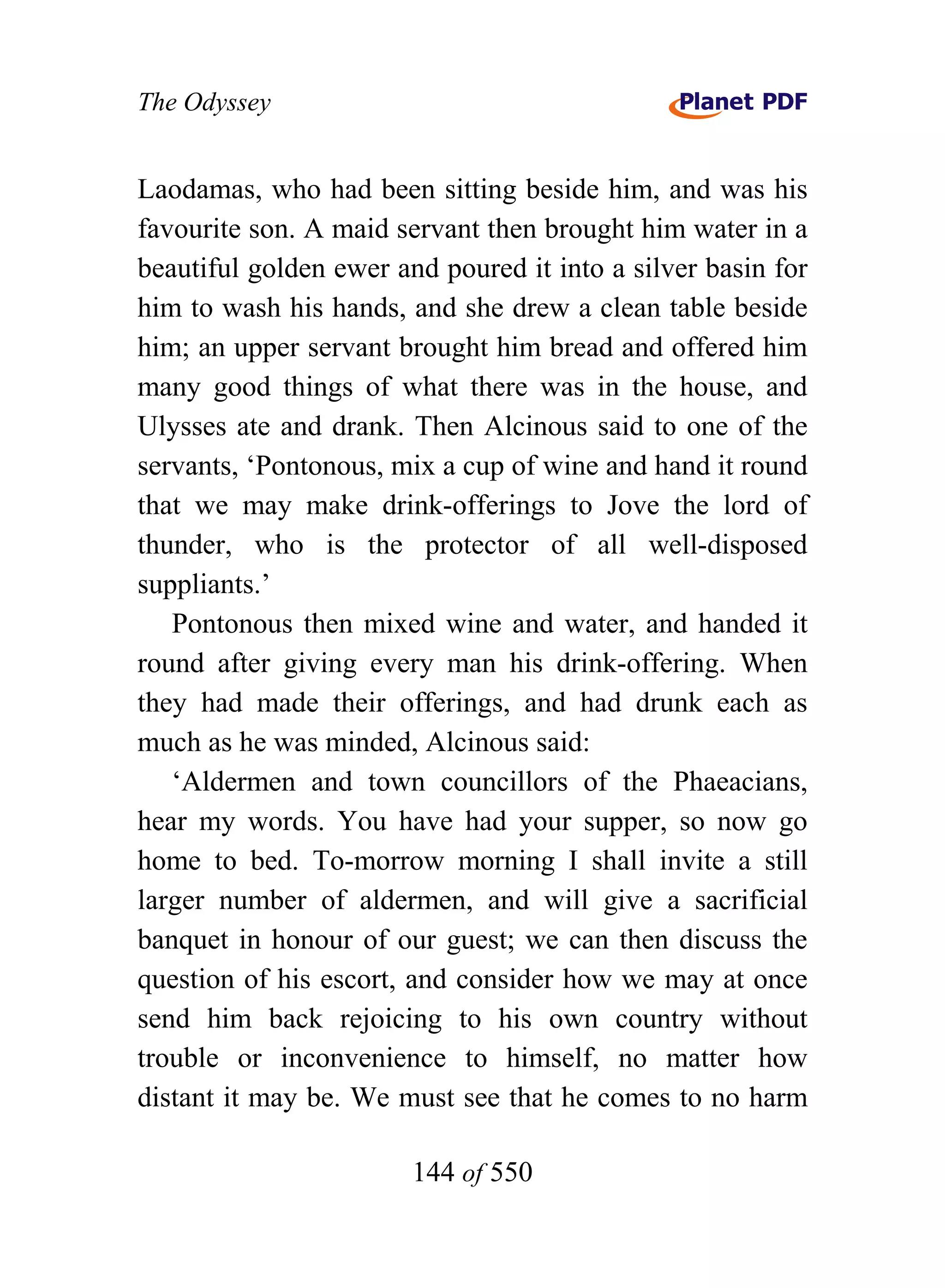The Odyssey


Laodamas, who had been sitting beside him, and was his
favourite son. A maid servant then brought him water in a
beautiful golden ewer and poured it into a silver basin for
him to wash his hands, and she drew a clean table beside
him; an upper servant brought him bread and offered him
many good things of what there was in the house, and
Ulysses ate and drank. Then Alcinous said to one of the
servants, ‘Pontonous, mix a cup of wine and hand it round
that we may make drink-offerings to Jove the lord of
thunder, who is the protector of all well-disposed
suppliants.’
   Pontonous then mixed wine and water, and handed it
round after giving every man his drink-offering. When
they had made their offerings, and had drunk each as
much as he was minded, Alcinous said:
   ‘Aldermen and town councillors of the Phaeacians,
hear my words. You have had your supper, so now go
home to bed. To-morrow morning I shall invite a still
larger number of aldermen, and will give a sacrificial
banquet in honour of our guest; we can then discuss the
question of his escort, and consider how we may at once
send him back rejoicing to his own country without
trouble or inconvenience to himself, no matter how
distant it may be. We must see that he comes to no harm

                        144 of 550
 