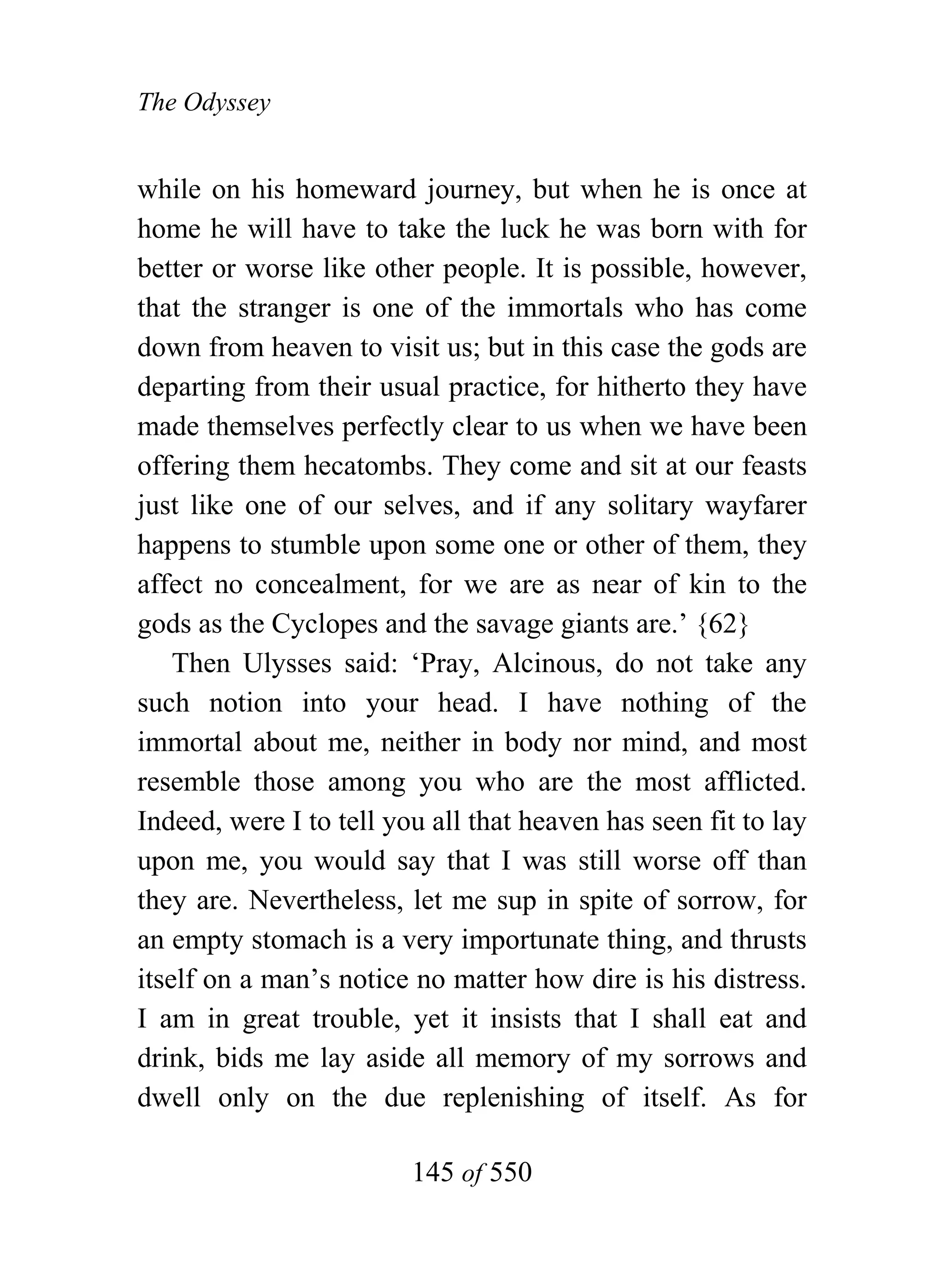 The Odyssey


while on his homeward journey, but when he is once at
home he will have to take the luck he was born with for
better or worse like other people. It is possible, however,
that the stranger is one of the immortals who has come
down from heaven to visit us; but in this case the gods are
departing from their usual practice, for hitherto they have
made themselves perfectly clear to us when we have been
offering them hecatombs. They come and sit at our feasts
just like one of our selves, and if any solitary wayfarer
happens to stumble upon some one or other of them, they
affect no concealment, for we are as near of kin to the
gods as the Cyclopes and the savage giants are.’ {62}
    Then Ulysses said: ‘Pray, Alcinous, do not take any
such notion into your head. I have nothing of the
immortal about me, neither in body nor mind, and most
resemble those among you who are the most afflicted.
Indeed, were I to tell you all that heaven has seen fit to lay
upon me, you would say that I was still worse off than
they are. Nevertheless, let me sup in spite of sorrow, for
an empty stomach is a very importunate thing, and thrusts
itself on a man’s notice no matter how dire is his distress.
I am in great trouble, yet it insists that I shall eat and
drink, bids me lay aside all memory of my sorrows and
dwell only on the due replenishing of itself. As for

                         145 of 550
 