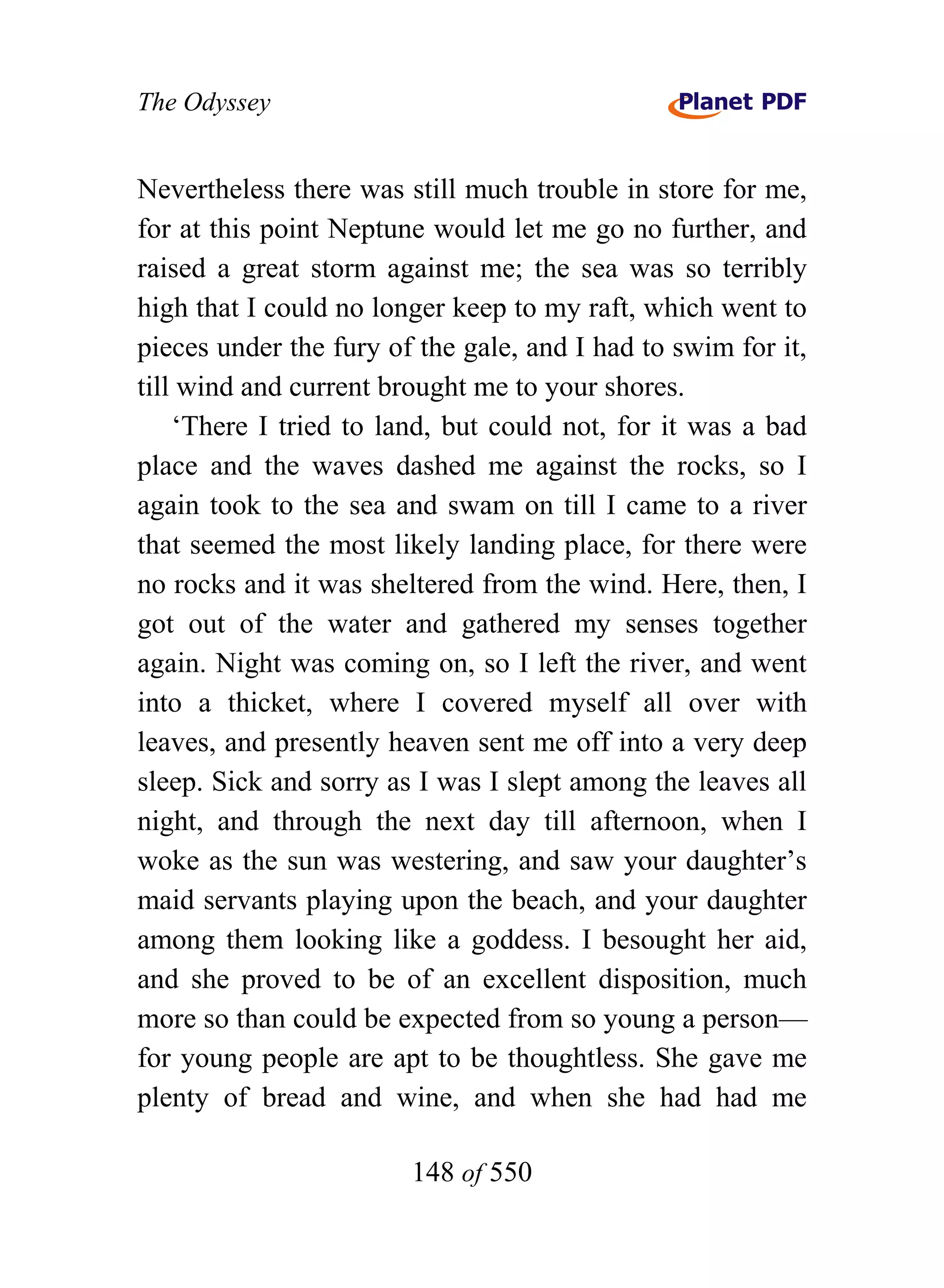 The Odyssey


Nevertheless there was still much trouble in store for me,
for at this point Neptune would let me go no further, and
raised a great storm against me; the sea was so terribly
high that I could no longer keep to my raft, which went to
pieces under the fury of the gale, and I had to swim for it,
till wind and current brought me to your shores.
    ‘There I tried to land, but could not, for it was a bad
place and the waves dashed me against the rocks, so I
again took to the sea and swam on till I came to a river
that seemed the most likely landing place, for there were
no rocks and it was sheltered from the wind. Here, then, I
got out of the water and gathered my senses together
again. Night was coming on, so I left the river, and went
into a thicket, where I covered myself all over with
leaves, and presently heaven sent me off into a very deep
sleep. Sick and sorry as I was I slept among the leaves all
night, and through the next day till afternoon, when I
woke as the sun was westering, and saw your daughter’s
maid servants playing upon the beach, and your daughter
among them looking like a goddess. I besought her aid,
and she proved to be of an excellent disposition, much
more so than could be expected from so young a person—
for young people are apt to be thoughtless. She gave me
plenty of bread and wine, and when she had had me

                        148 of 550
 