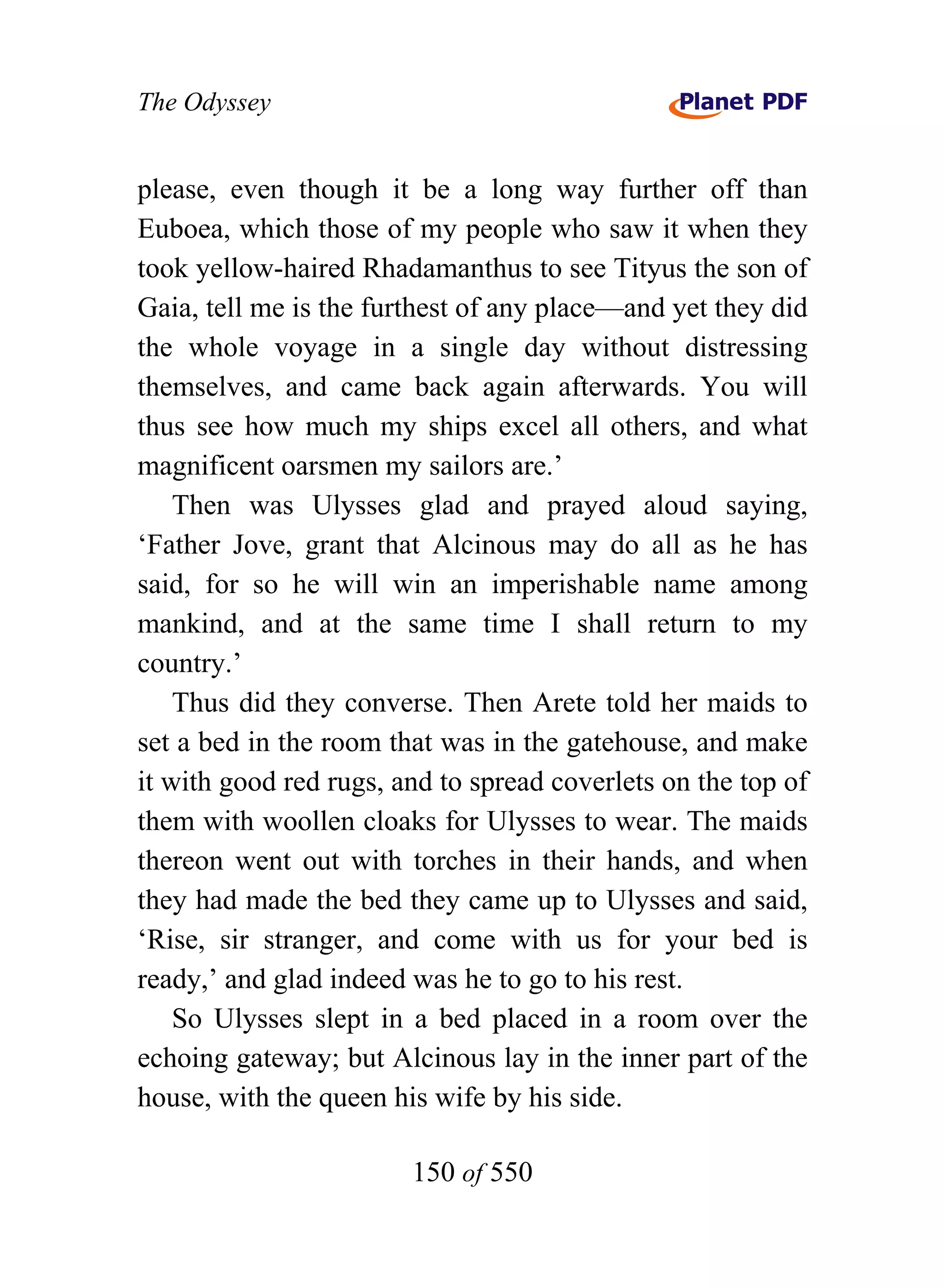 The Odyssey


please, even though it be a long way further off than
Euboea, which those of my people who saw it when they
took yellow-haired Rhadamanthus to see Tityus the son of
Gaia, tell me is the furthest of any place—and yet they did
the whole voyage in a single day without distressing
themselves, and came back again afterwards. You will
thus see how much my ships excel all others, and what
magnificent oarsmen my sailors are.’
    Then was Ulysses glad and prayed aloud saying,
‘Father Jove, grant that Alcinous may do all as he has
said, for so he will win an imperishable name among
mankind, and at the same time I shall return to my
country.’
    Thus did they converse. Then Arete told her maids to
set a bed in the room that was in the gatehouse, and make
it with good red rugs, and to spread coverlets on the top of
them with woollen cloaks for Ulysses to wear. The maids
thereon went out with torches in their hands, and when
they had made the bed they came up to Ulysses and said,
‘Rise, sir stranger, and come with us for your bed is
ready,’ and glad indeed was he to go to his rest.
    So Ulysses slept in a bed placed in a room over the
echoing gateway; but Alcinous lay in the inner part of the
house, with the queen his wife by his side.

                        150 of 550
 