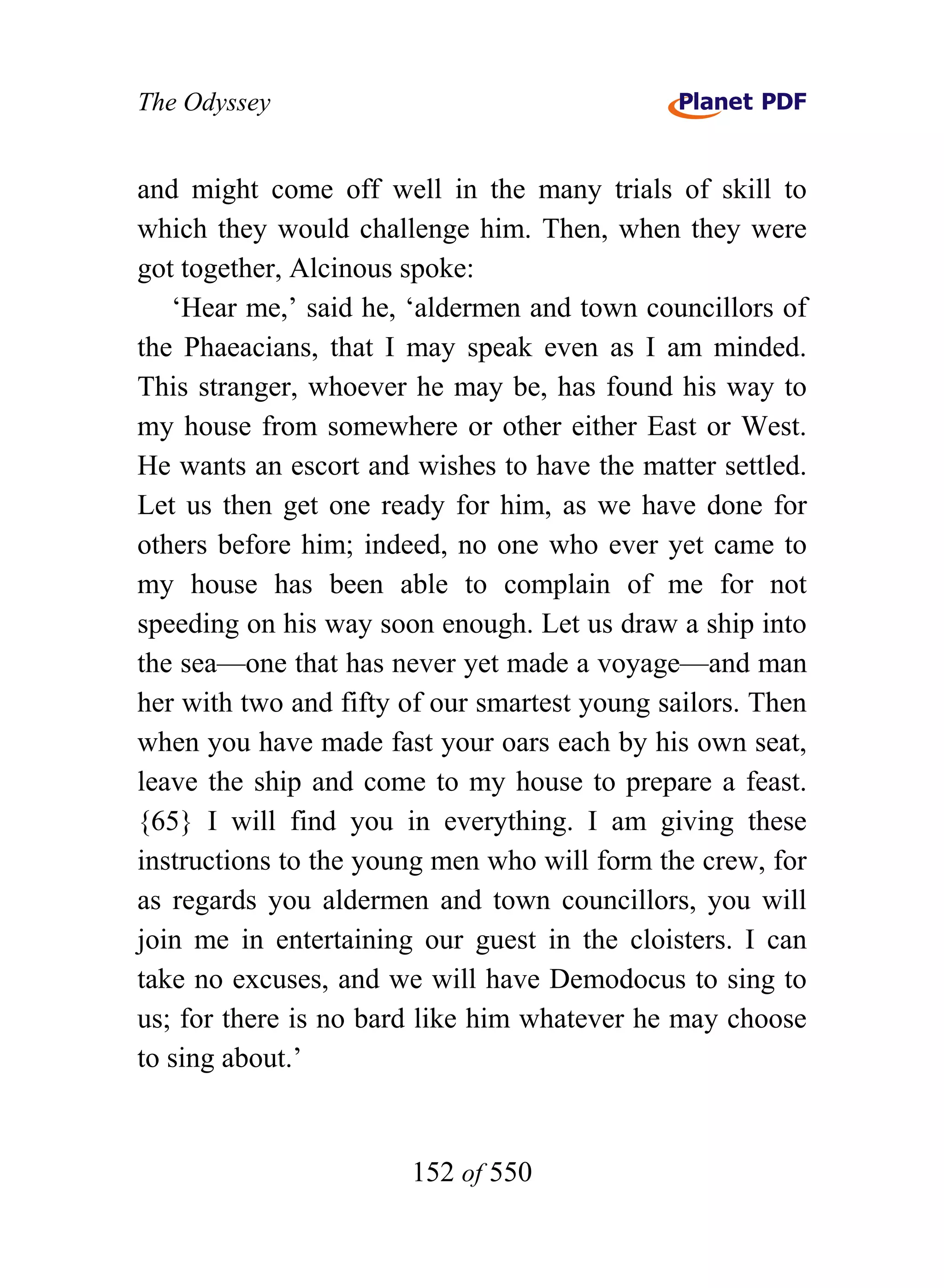 The Odyssey


and might come off well in the many trials of skill to
which they would challenge him. Then, when they were
got together, Alcinous spoke:
   ‘Hear me,’ said he, ‘aldermen and town councillors of
the Phaeacians, that I may speak even as I am minded.
This stranger, whoever he may be, has found his way to
my house from somewhere or other either East or West.
He wants an escort and wishes to have the matter settled.
Let us then get one ready for him, as we have done for
others before him; indeed, no one who ever yet came to
my house has been able to complain of me for not
speeding on his way soon enough. Let us draw a ship into
the sea—one that has never yet made a voyage—and man
her with two and fifty of our smartest young sailors. Then
when you have made fast your oars each by his own seat,
leave the ship and come to my house to prepare a feast.
{65} I will find you in everything. I am giving these
instructions to the young men who will form the crew, for
as regards you aldermen and town councillors, you will
join me in entertaining our guest in the cloisters. I can
take no excuses, and we will have Demodocus to sing to
us; for there is no bard like him whatever he may choose
to sing about.’


                       152 of 550
 