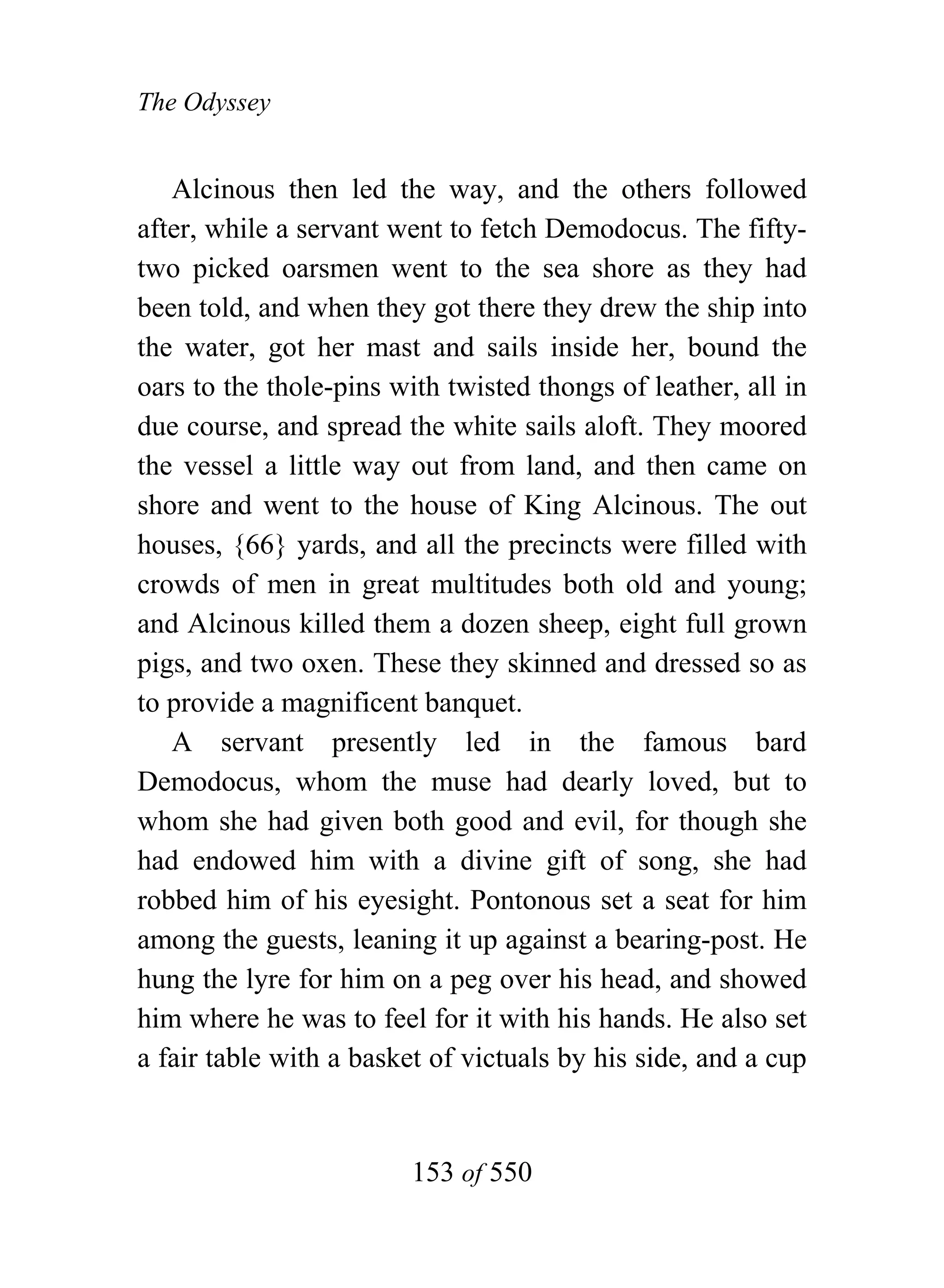 The Odyssey


   Alcinous then led the way, and the others followed
after, while a servant went to fetch Demodocus. The fifty-
two picked oarsmen went to the sea shore as they had
been told, and when they got there they drew the ship into
the water, got her mast and sails inside her, bound the
oars to the thole-pins with twisted thongs of leather, all in
due course, and spread the white sails aloft. They moored
the vessel a little way out from land, and then came on
shore and went to the house of King Alcinous. The out
houses, {66} yards, and all the precincts were filled with
crowds of men in great multitudes both old and young;
and Alcinous killed them a dozen sheep, eight full grown
pigs, and two oxen. These they skinned and dressed so as
to provide a magnificent banquet.
   A servant presently led in the famous bard
Demodocus, whom the muse had dearly loved, but to
whom she had given both good and evil, for though she
had endowed him with a divine gift of song, she had
robbed him of his eyesight. Pontonous set a seat for him
among the guests, leaning it up against a bearing-post. He
hung the lyre for him on a peg over his head, and showed
him where he was to feel for it with his hands. He also set
a fair table with a basket of victuals by his side, and a cup


                        153 of 550
 