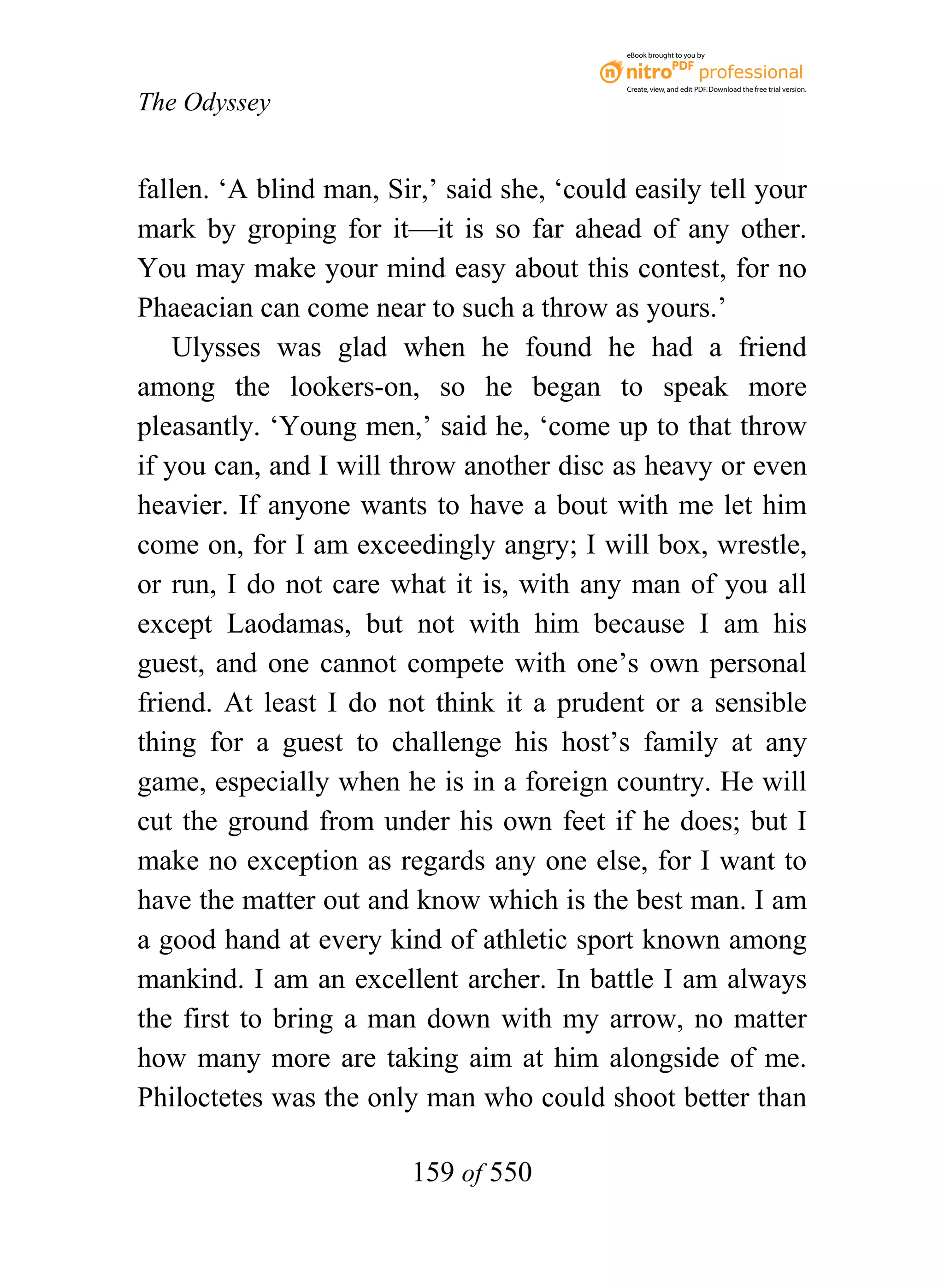 eBook brought to you by



                                            Create, view, and edit PDF. Download the free trial version.

The Odyssey


fallen. ‘A blind man, Sir,’ said she, ‘could easily tell your
mark by groping for it—it is so far ahead of any other.
You may make your mind easy about this contest, for no
Phaeacian can come near to such a throw as yours.’
    Ulysses was glad when he found he had a friend
among the lookers-on, so he began to speak more
pleasantly. ‘Young men,’ said he, ‘come up to that throw
if you can, and I will throw another disc as heavy or even
heavier. If anyone wants to have a bout with me let him
come on, for I am exceedingly angry; I will box, wrestle,
or run, I do not care what it is, with any man of you all
except Laodamas, but not with him because I am his
guest, and one cannot compete with one’s own personal
friend. At least I do not think it a prudent or a sensible
thing for a guest to challenge his host’s family at any
game, especially when he is in a foreign country. He will
cut the ground from under his own feet if he does; but I
make no exception as regards any one else, for I want to
have the matter out and know which is the best man. I am
a good hand at every kind of athletic sport known among
mankind. I am an excellent archer. In battle I am always
the first to bring a man down with my arrow, no matter
how many more are taking aim at him alongside of me.
Philoctetes was the only man who could shoot better than

                        159 of 550
 