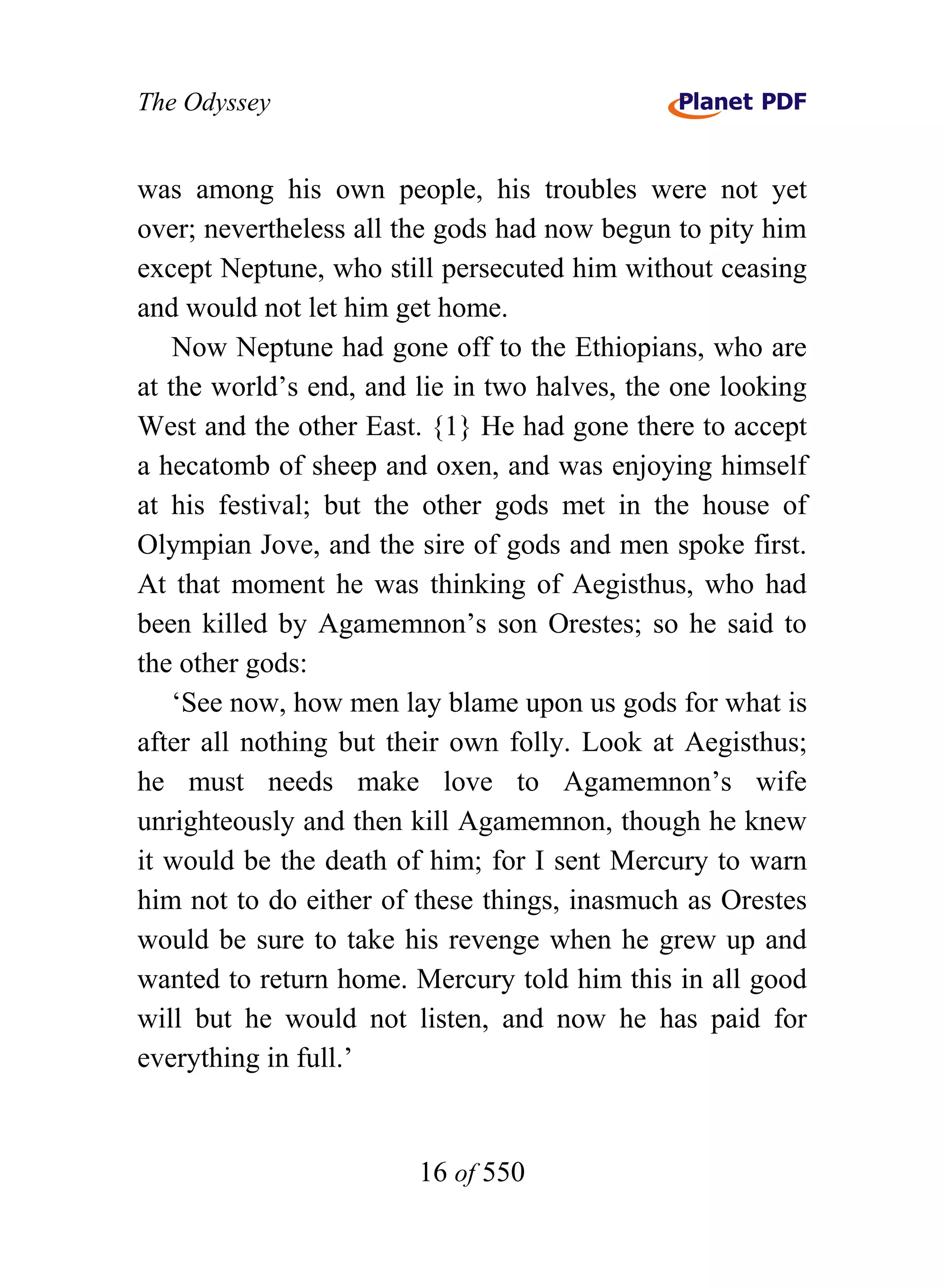 The Odyssey


was among his own people, his troubles were not yet
over; nevertheless all the gods had now begun to pity him
except Neptune, who still persecuted him without ceasing
and would not let him get home.
    Now Neptune had gone off to the Ethiopians, who are
at the world’s end, and lie in two halves, the one looking
West and the other East. {1} He had gone there to accept
a hecatomb of sheep and oxen, and was enjoying himself
at his festival; but the other gods met in the house of
Olympian Jove, and the sire of gods and men spoke first.
At that moment he was thinking of Aegisthus, who had
been killed by Agamemnon’s son Orestes; so he said to
the other gods:
    ‘See now, how men lay blame upon us gods for what is
after all nothing but their own folly. Look at Aegisthus;
he must needs make love to Agamemnon’s wife
unrighteously and then kill Agamemnon, though he knew
it would be the death of him; for I sent Mercury to warn
him not to do either of these things, inasmuch as Orestes
would be sure to take his revenge when he grew up and
wanted to return home. Mercury told him this in all good
will but he would not listen, and now he has paid for
everything in full.’


                        16 of 550
 