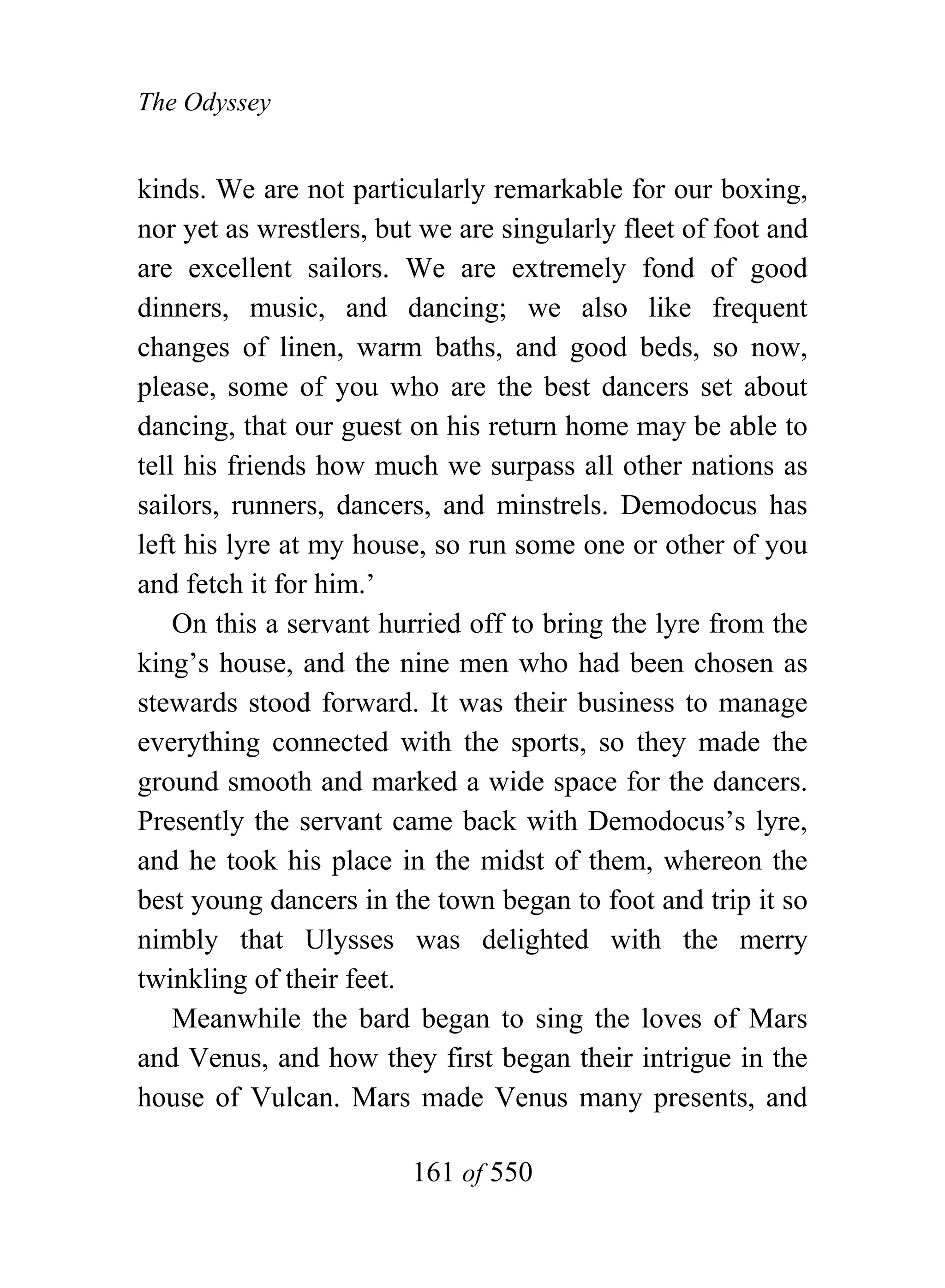 The Odyssey


kinds. We are not particularly remarkable for our boxing,
nor yet as wrestlers, but we are singularly fleet of foot and
are excellent sailors. We are extremely fond of good
dinners, music, and dancing; we also like frequent
changes of linen, warm baths, and good beds, so now,
please, some of you who are the best dancers set about
dancing, that our guest on his return home may be able to
tell his friends how much we surpass all other nations as
sailors, runners, dancers, and minstrels. Demodocus has
left his lyre at my house, so run some one or other of you
and fetch it for him.’
    On this a servant hurried off to bring the lyre from the
king’s house, and the nine men who had been chosen as
stewards stood forward. It was their business to manage
everything connected with the sports, so they made the
ground smooth and marked a wide space for the dancers.
Presently the servant came back with Demodocus’s lyre,
and he took his place in the midst of them, whereon the
best young dancers in the town began to foot and trip it so
nimbly that Ulysses was delighted with the merry
twinkling of their feet.
    Meanwhile the bard began to sing the loves of Mars
and Venus, and how they first began their intrigue in the
house of Vulcan. Mars made Venus many presents, and

                        161 of 550
 