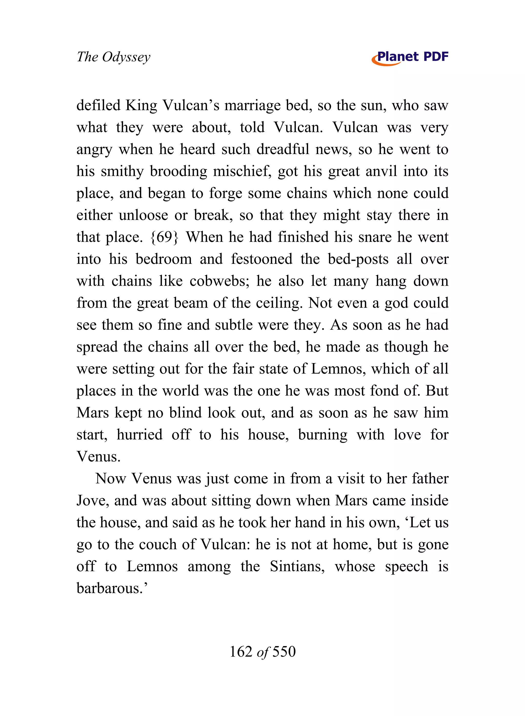 The Odyssey


defiled King Vulcan’s marriage bed, so the sun, who saw
what they were about, told Vulcan. Vulcan was very
angry when he heard such dreadful news, so he went to
his smithy brooding mischief, got his great anvil into its
place, and began to forge some chains which none could
either unloose or break, so that they might stay there in
that place. {69} When he had finished his snare he went
into his bedroom and festooned the bed-posts all over
with chains like cobwebs; he also let many hang down
from the great beam of the ceiling. Not even a god could
see them so fine and subtle were they. As soon as he had
spread the chains all over the bed, he made as though he
were setting out for the fair state of Lemnos, which of all
places in the world was the one he was most fond of. But
Mars kept no blind look out, and as soon as he saw him
start, hurried off to his house, burning with love for
Venus.
   Now Venus was just come in from a visit to her father
Jove, and was about sitting down when Mars came inside
the house, and said as he took her hand in his own, ‘Let us
go to the couch of Vulcan: he is not at home, but is gone
off to Lemnos among the Sintians, whose speech is
barbarous.’


                        162 of 550
 