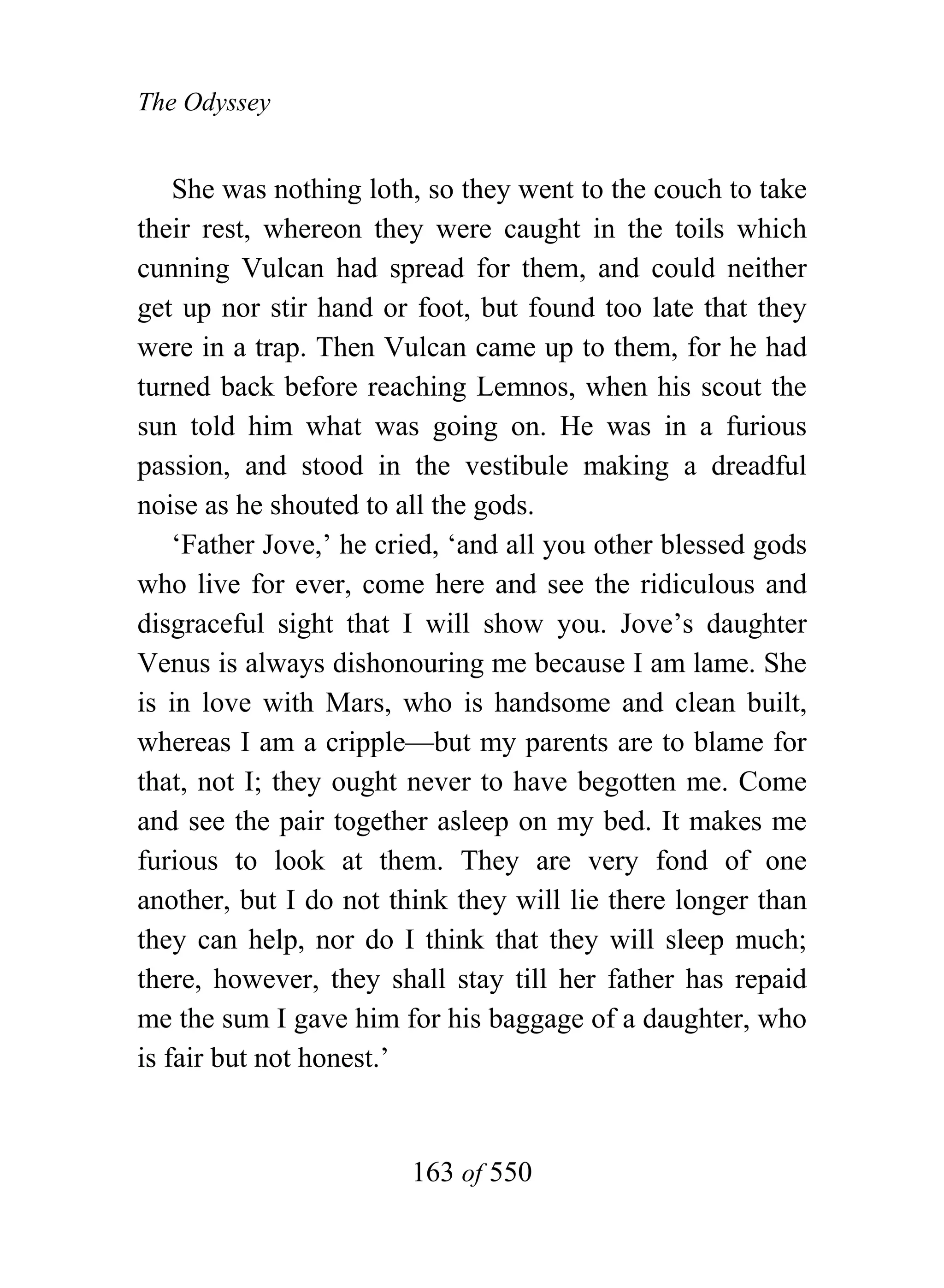 The Odyssey


    She was nothing loth, so they went to the couch to take
their rest, whereon they were caught in the toils which
cunning Vulcan had spread for them, and could neither
get up nor stir hand or foot, but found too late that they
were in a trap. Then Vulcan came up to them, for he had
turned back before reaching Lemnos, when his scout the
sun told him what was going on. He was in a furious
passion, and stood in the vestibule making a dreadful
noise as he shouted to all the gods.
    ‘Father Jove,’ he cried, ‘and all you other blessed gods
who live for ever, come here and see the ridiculous and
disgraceful sight that I will show you. Jove’s daughter
Venus is always dishonouring me because I am lame. She
is in love with Mars, who is handsome and clean built,
whereas I am a cripple—but my parents are to blame for
that, not I; they ought never to have begotten me. Come
and see the pair together asleep on my bed. It makes me
furious to look at them. They are very fond of one
another, but I do not think they will lie there longer than
they can help, nor do I think that they will sleep much;
there, however, they shall stay till her father has repaid
me the sum I gave him for his baggage of a daughter, who
is fair but not honest.’


                        163 of 550
 