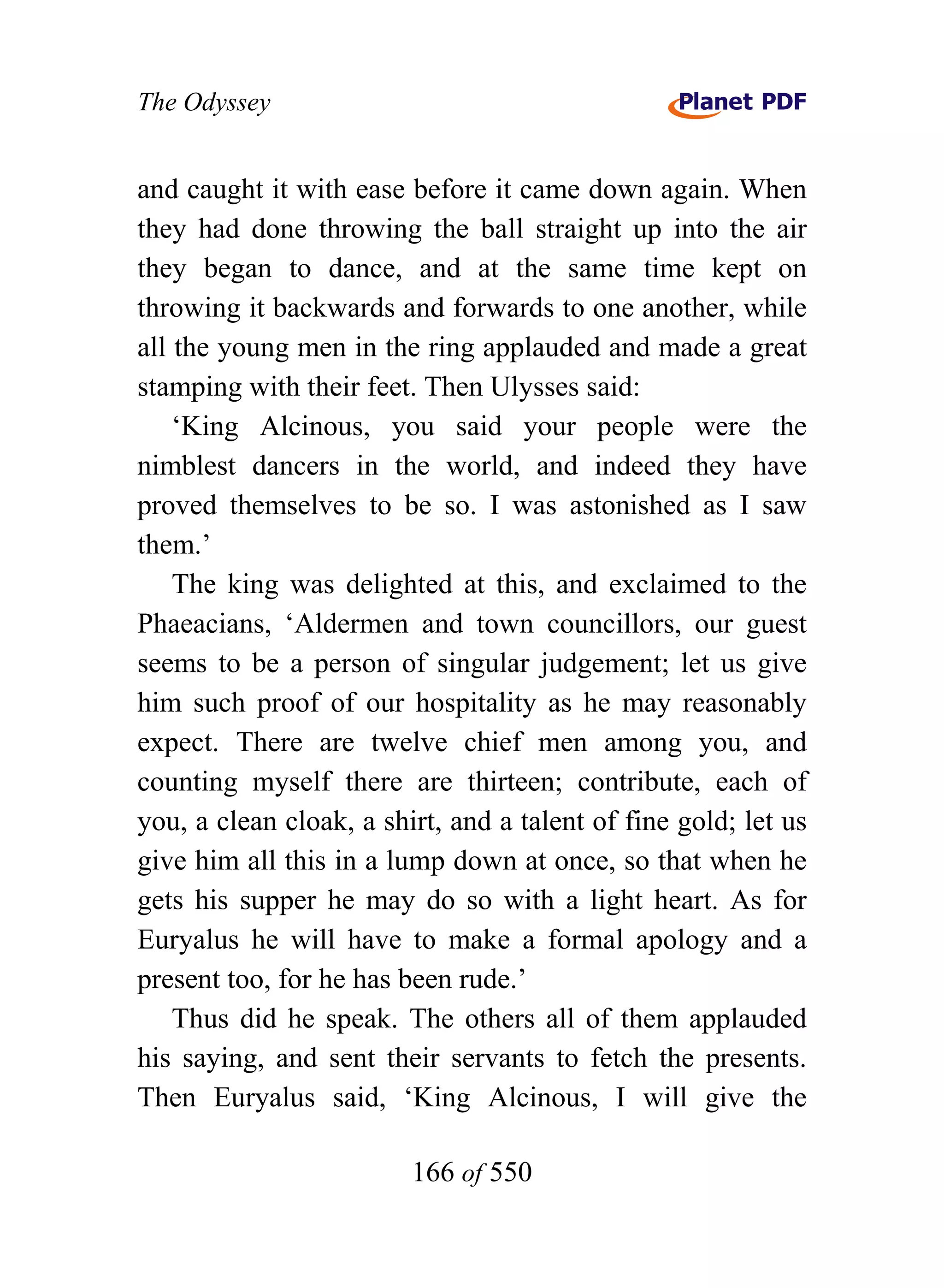 The Odyssey


and caught it with ease before it came down again. When
they had done throwing the ball straight up into the air
they began to dance, and at the same time kept on
throwing it backwards and forwards to one another, while
all the young men in the ring applauded and made a great
stamping with their feet. Then Ulysses said:
    ‘King Alcinous, you said your people were the
nimblest dancers in the world, and indeed they have
proved themselves to be so. I was astonished as I saw
them.’
    The king was delighted at this, and exclaimed to the
Phaeacians, ‘Aldermen and town councillors, our guest
seems to be a person of singular judgement; let us give
him such proof of our hospitality as he may reasonably
expect. There are twelve chief men among you, and
counting myself there are thirteen; contribute, each of
you, a clean cloak, a shirt, and a talent of fine gold; let us
give him all this in a lump down at once, so that when he
gets his supper he may do so with a light heart. As for
Euryalus he will have to make a formal apology and a
present too, for he has been rude.’
    Thus did he speak. The others all of them applauded
his saying, and sent their servants to fetch the presents.
Then Euryalus said, ‘King Alcinous, I will give the

                         166 of 550
 
