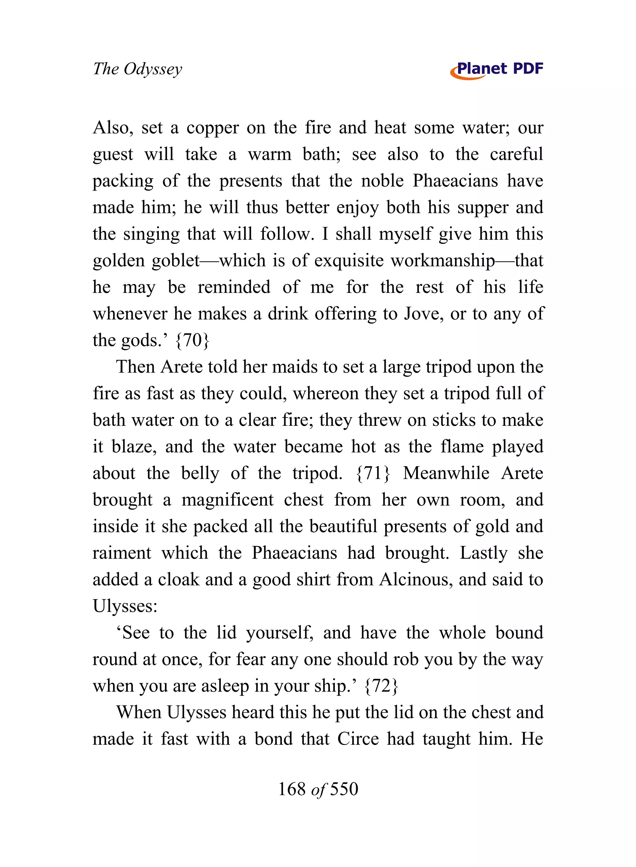 The Odyssey


Also, set a copper on the fire and heat some water; our
guest will take a warm bath; see also to the careful
packing of the presents that the noble Phaeacians have
made him; he will thus better enjoy both his supper and
the singing that will follow. I shall myself give him this
golden goblet—which is of exquisite workmanship—that
he may be reminded of me for the rest of his life
whenever he makes a drink offering to Jove, or to any of
the gods.’ {70}
    Then Arete told her maids to set a large tripod upon the
fire as fast as they could, whereon they set a tripod full of
bath water on to a clear fire; they threw on sticks to make
it blaze, and the water became hot as the flame played
about the belly of the tripod. {71} Meanwhile Arete
brought a magnificent chest from her own room, and
inside it she packed all the beautiful presents of gold and
raiment which the Phaeacians had brought. Lastly she
added a cloak and a good shirt from Alcinous, and said to
Ulysses:
    ‘See to the lid yourself, and have the whole bound
round at once, for fear any one should rob you by the way
when you are asleep in your ship.’ {72}
    When Ulysses heard this he put the lid on the chest and
made it fast with a bond that Circe had taught him. He

                        168 of 550
 