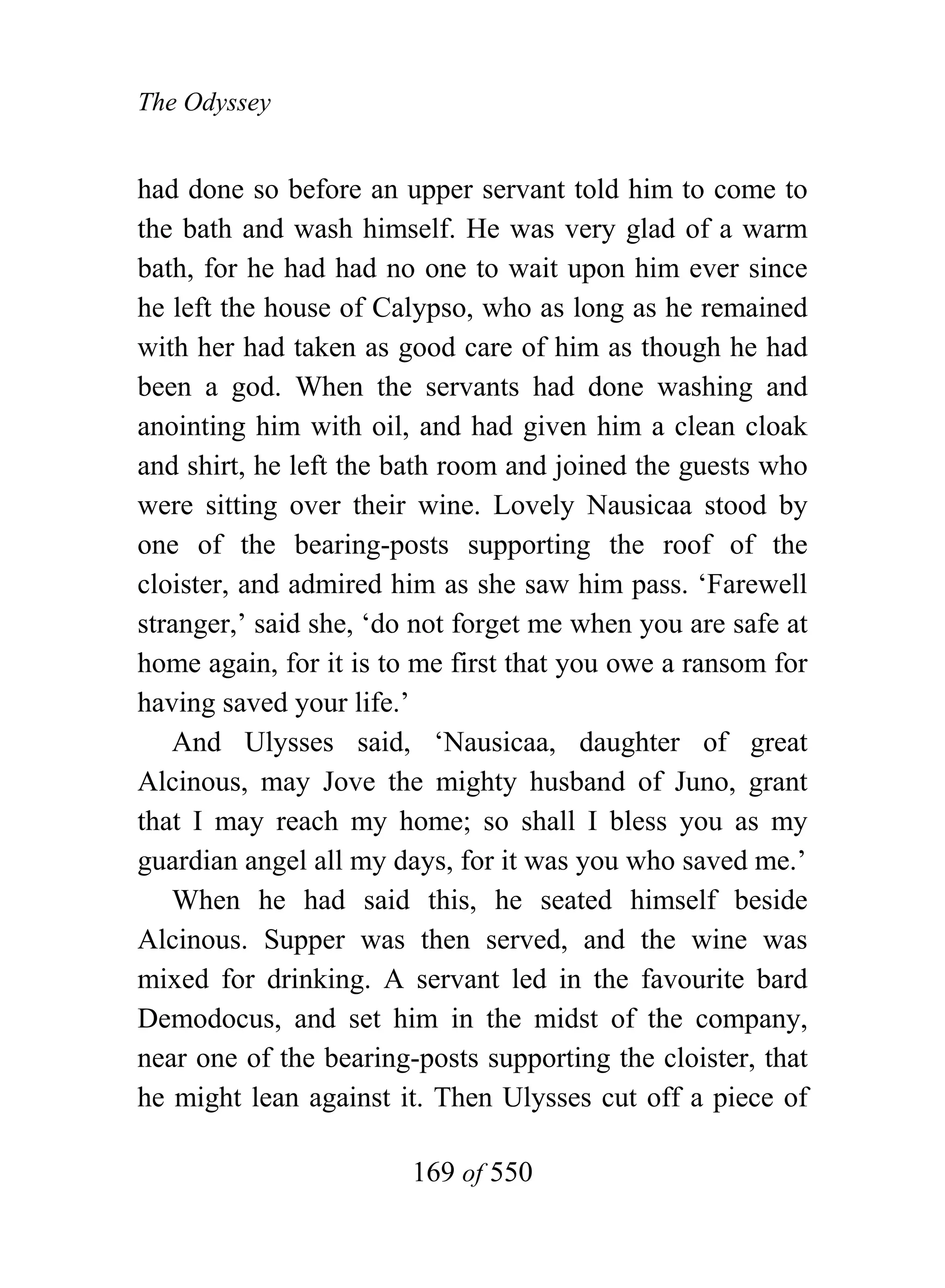 The Odyssey


had done so before an upper servant told him to come to
the bath and wash himself. He was very glad of a warm
bath, for he had had no one to wait upon him ever since
he left the house of Calypso, who as long as he remained
with her had taken as good care of him as though he had
been a god. When the servants had done washing and
anointing him with oil, and had given him a clean cloak
and shirt, he left the bath room and joined the guests who
were sitting over their wine. Lovely Nausicaa stood by
one of the bearing-posts supporting the roof of the
cloister, and admired him as she saw him pass. ‘Farewell
stranger,’ said she, ‘do not forget me when you are safe at
home again, for it is to me first that you owe a ransom for
having saved your life.’
   And Ulysses said, ‘Nausicaa, daughter of great
Alcinous, may Jove the mighty husband of Juno, grant
that I may reach my home; so shall I bless you as my
guardian angel all my days, for it was you who saved me.’
   When he had said this, he seated himself beside
Alcinous. Supper was then served, and the wine was
mixed for drinking. A servant led in the favourite bard
Demodocus, and set him in the midst of the company,
near one of the bearing-posts supporting the cloister, that
he might lean against it. Then Ulysses cut off a piece of

                        169 of 550
 