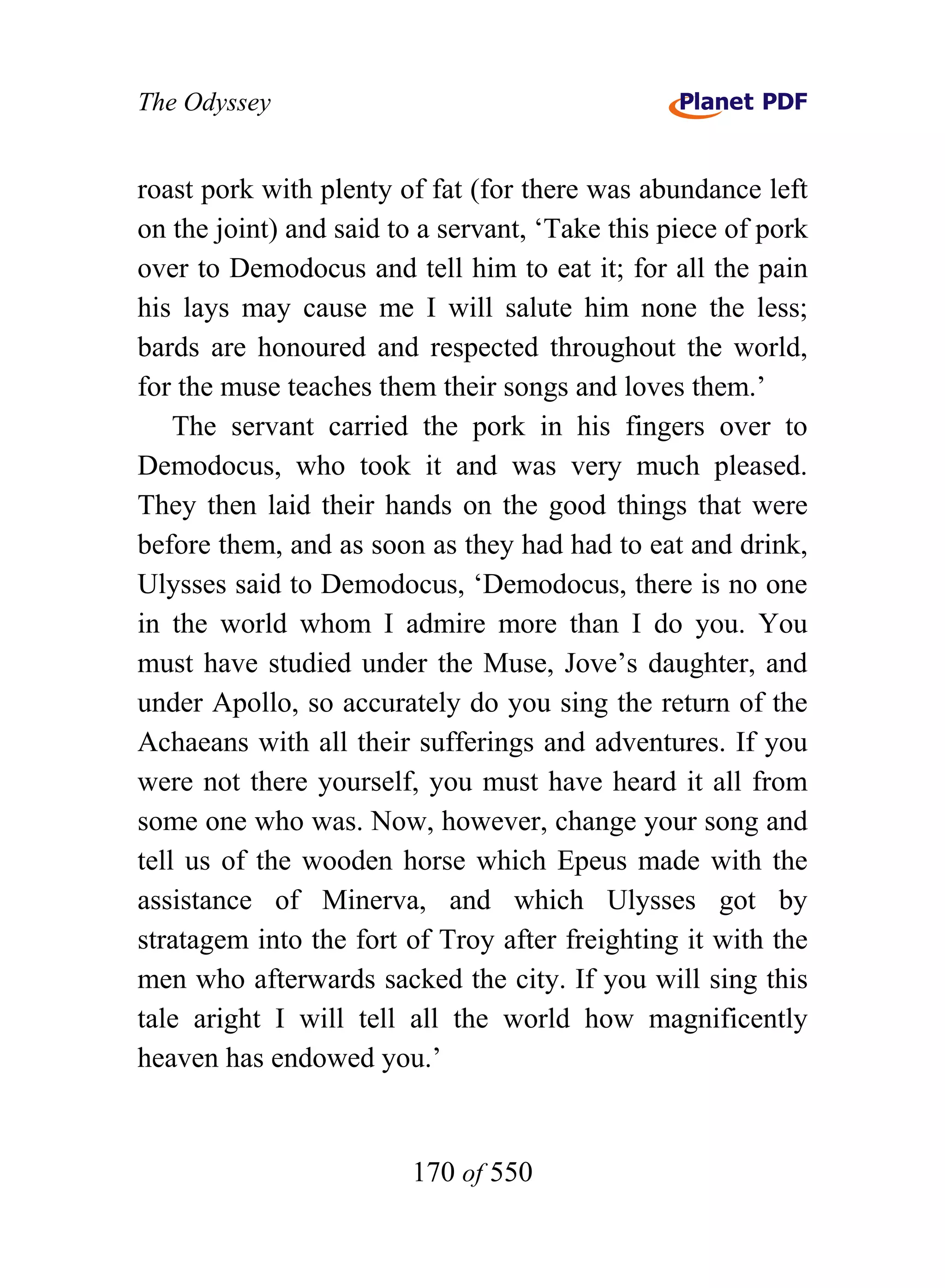 The Odyssey


roast pork with plenty of fat (for there was abundance left
on the joint) and said to a servant, ‘Take this piece of pork
over to Demodocus and tell him to eat it; for all the pain
his lays may cause me I will salute him none the less;
bards are honoured and respected throughout the world,
for the muse teaches them their songs and loves them.’
    The servant carried the pork in his fingers over to
Demodocus, who took it and was very much pleased.
They then laid their hands on the good things that were
before them, and as soon as they had had to eat and drink,
Ulysses said to Demodocus, ‘Demodocus, there is no one
in the world whom I admire more than I do you. You
must have studied under the Muse, Jove’s daughter, and
under Apollo, so accurately do you sing the return of the
Achaeans with all their sufferings and adventures. If you
were not there yourself, you must have heard it all from
some one who was. Now, however, change your song and
tell us of the wooden horse which Epeus made with the
assistance of Minerva, and which Ulysses got by
stratagem into the fort of Troy after freighting it with the
men who afterwards sacked the city. If you will sing this
tale aright I will tell all the world how magnificently
heaven has endowed you.’


                        170 of 550
 