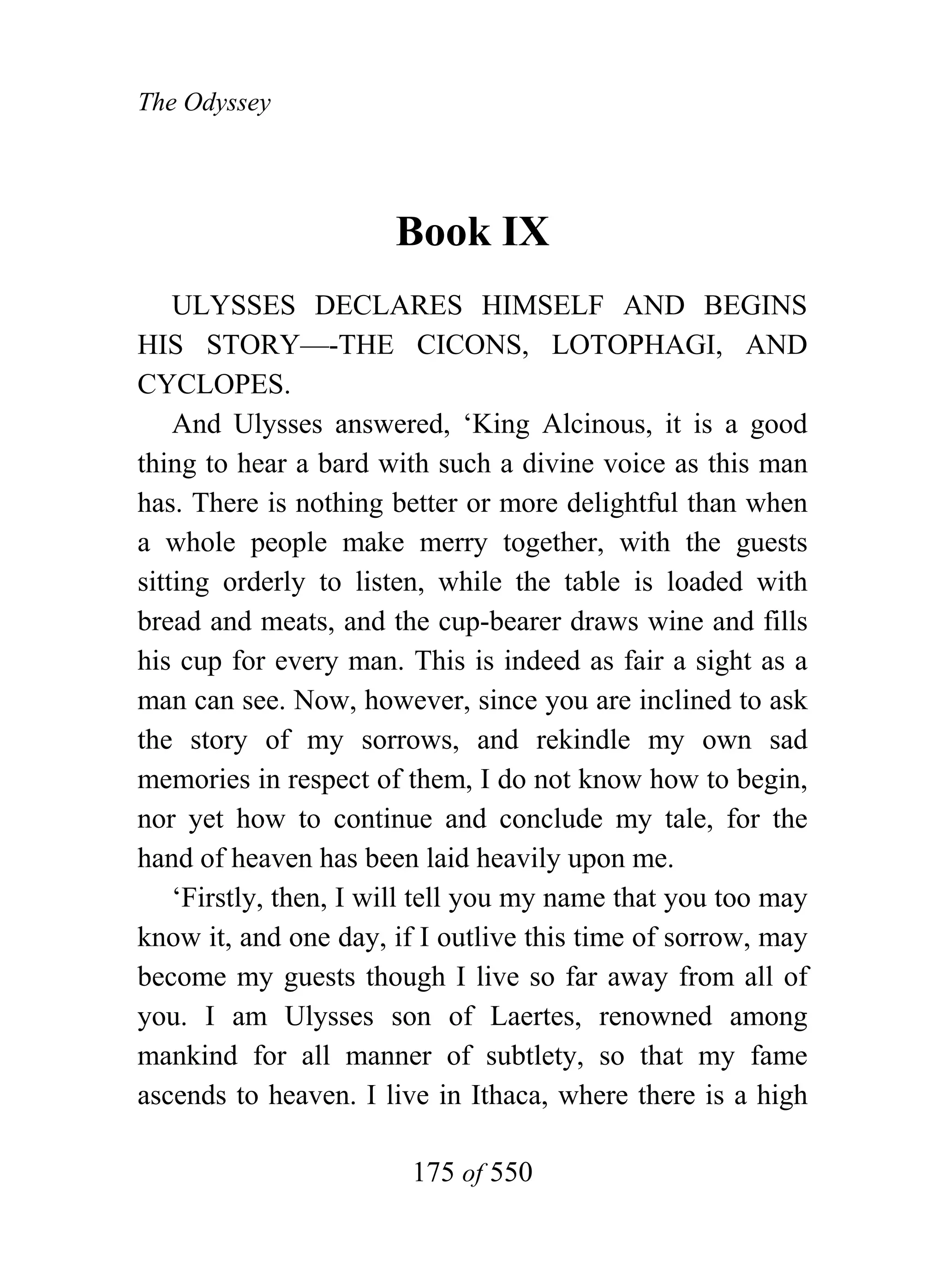 The Odyssey




                       Book IX
    ULYSSES DECLARES HIMSELF AND BEGINS
HIS STORY—-THE CICONS, LOTOPHAGI, AND
CYCLOPES.
    And Ulysses answered, ‘King Alcinous, it is a good
thing to hear a bard with such a divine voice as this man
has. There is nothing better or more delightful than when
a whole people make merry together, with the guests
sitting orderly to listen, while the table is loaded with
bread and meats, and the cup-bearer draws wine and fills
his cup for every man. This is indeed as fair a sight as a
man can see. Now, however, since you are inclined to ask
the story of my sorrows, and rekindle my own sad
memories in respect of them, I do not know how to begin,
nor yet how to continue and conclude my tale, for the
hand of heaven has been laid heavily upon me.
    ‘Firstly, then, I will tell you my name that you too may
know it, and one day, if I outlive this time of sorrow, may
become my guests though I live so far away from all of
you. I am Ulysses son of Laertes, renowned among
mankind for all manner of subtlety, so that my fame
ascends to heaven. I live in Ithaca, where there is a high

                        175 of 550
 