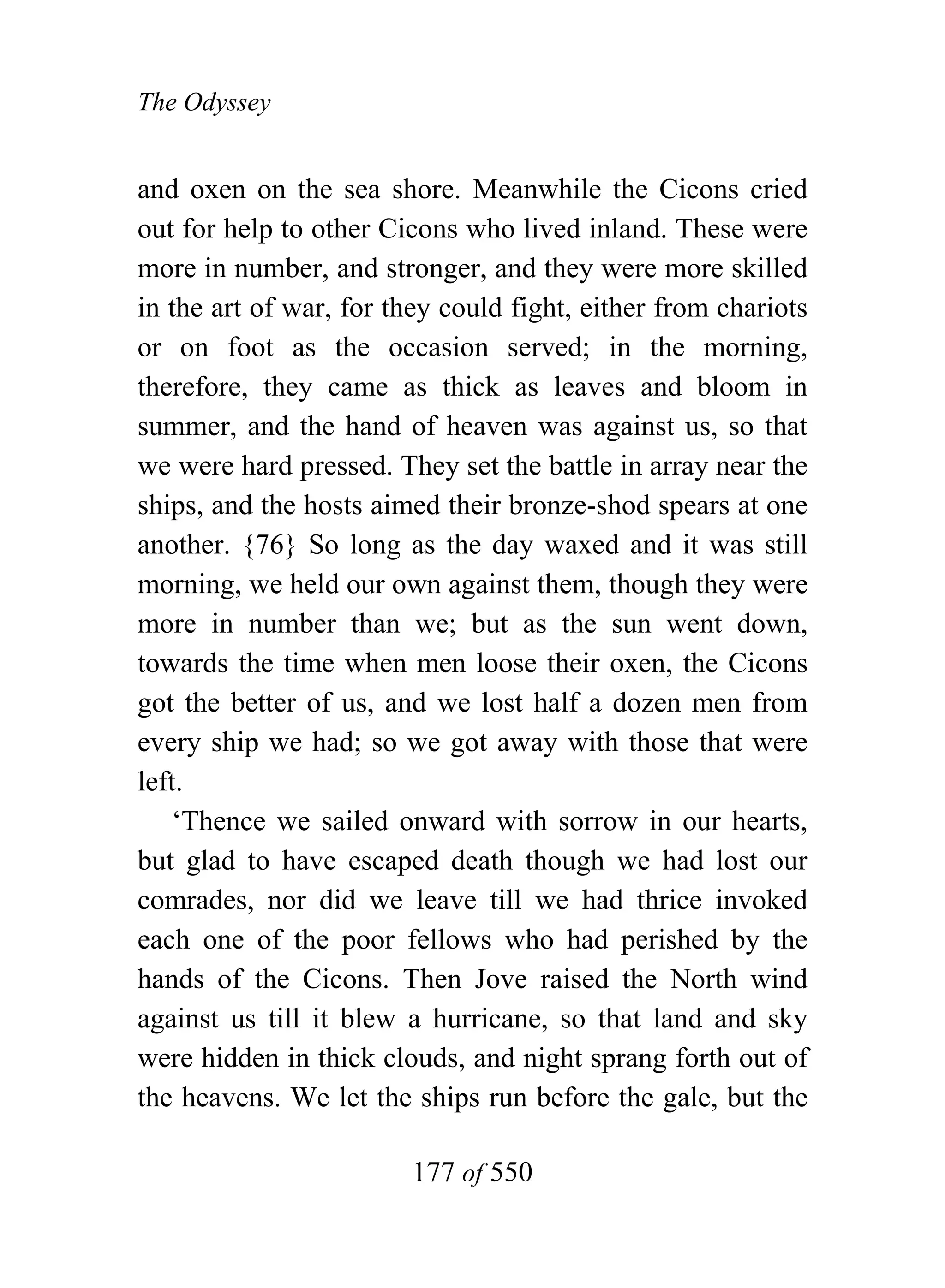 The Odyssey


and oxen on the sea shore. Meanwhile the Cicons cried
out for help to other Cicons who lived inland. These were
more in number, and stronger, and they were more skilled
in the art of war, for they could fight, either from chariots
or on foot as the occasion served; in the morning,
therefore, they came as thick as leaves and bloom in
summer, and the hand of heaven was against us, so that
we were hard pressed. They set the battle in array near the
ships, and the hosts aimed their bronze-shod spears at one
another. {76} So long as the day waxed and it was still
morning, we held our own against them, though they were
more in number than we; but as the sun went down,
towards the time when men loose their oxen, the Cicons
got the better of us, and we lost half a dozen men from
every ship we had; so we got away with those that were
left.
    ‘Thence we sailed onward with sorrow in our hearts,
but glad to have escaped death though we had lost our
comrades, nor did we leave till we had thrice invoked
each one of the poor fellows who had perished by the
hands of the Cicons. Then Jove raised the North wind
against us till it blew a hurricane, so that land and sky
were hidden in thick clouds, and night sprang forth out of
the heavens. We let the ships run before the gale, but the

                        177 of 550
 