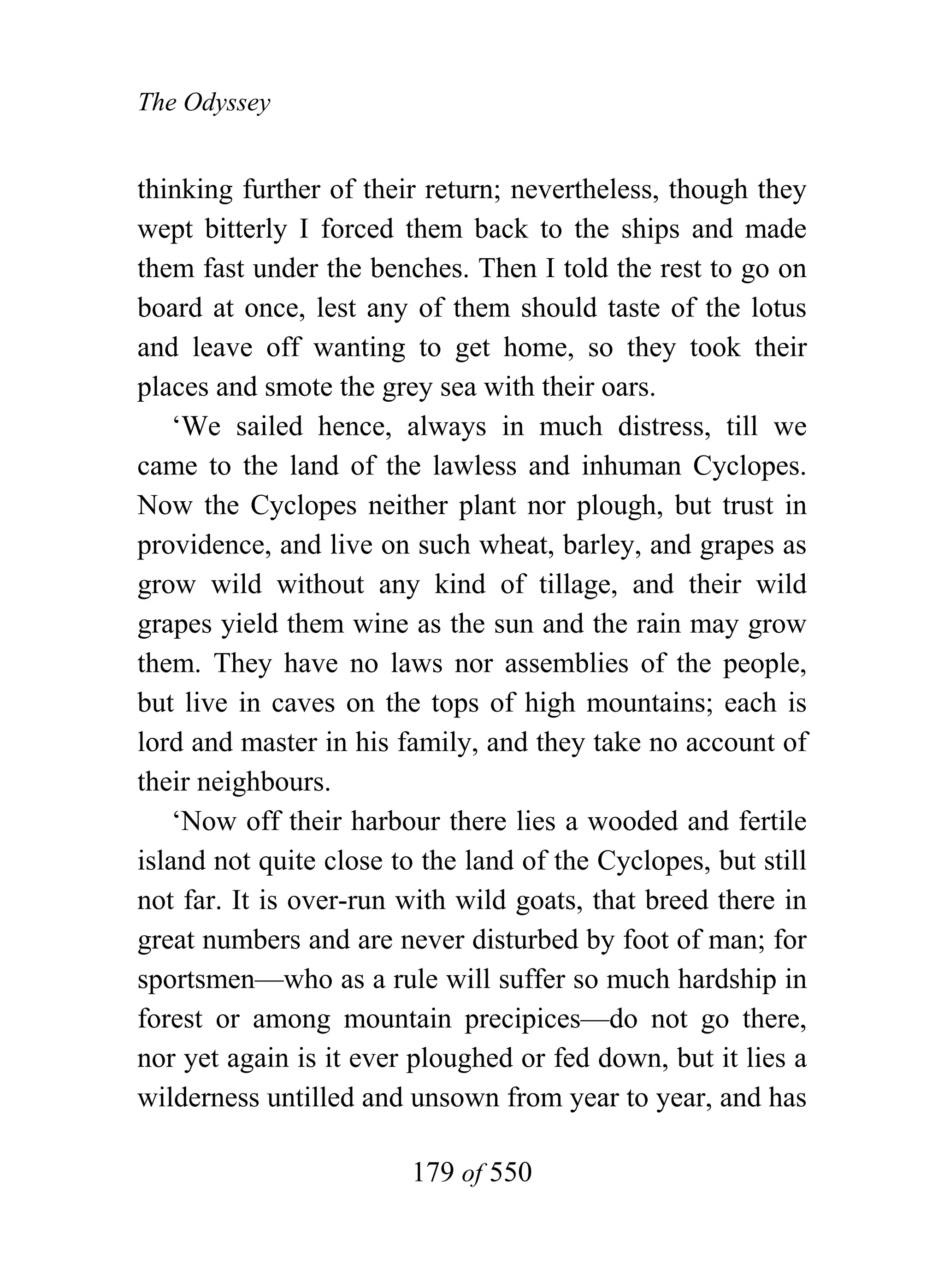 The Odyssey


thinking further of their return; nevertheless, though they
wept bitterly I forced them back to the ships and made
them fast under the benches. Then I told the rest to go on
board at once, lest any of them should taste of the lotus
and leave off wanting to get home, so they took their
places and smote the grey sea with their oars.
    ‘We sailed hence, always in much distress, till we
came to the land of the lawless and inhuman Cyclopes.
Now the Cyclopes neither plant nor plough, but trust in
providence, and live on such wheat, barley, and grapes as
grow wild without any kind of tillage, and their wild
grapes yield them wine as the sun and the rain may grow
them. They have no laws nor assemblies of the people,
but live in caves on the tops of high mountains; each is
lord and master in his family, and they take no account of
their neighbours.
    ‘Now off their harbour there lies a wooded and fertile
island not quite close to the land of the Cyclopes, but still
not far. It is over-run with wild goats, that breed there in
great numbers and are never disturbed by foot of man; for
sportsmen—who as a rule will suffer so much hardship in
forest or among mountain precipices—do not go there,
nor yet again is it ever ploughed or fed down, but it lies a
wilderness untilled and unsown from year to year, and has

                        179 of 550
 