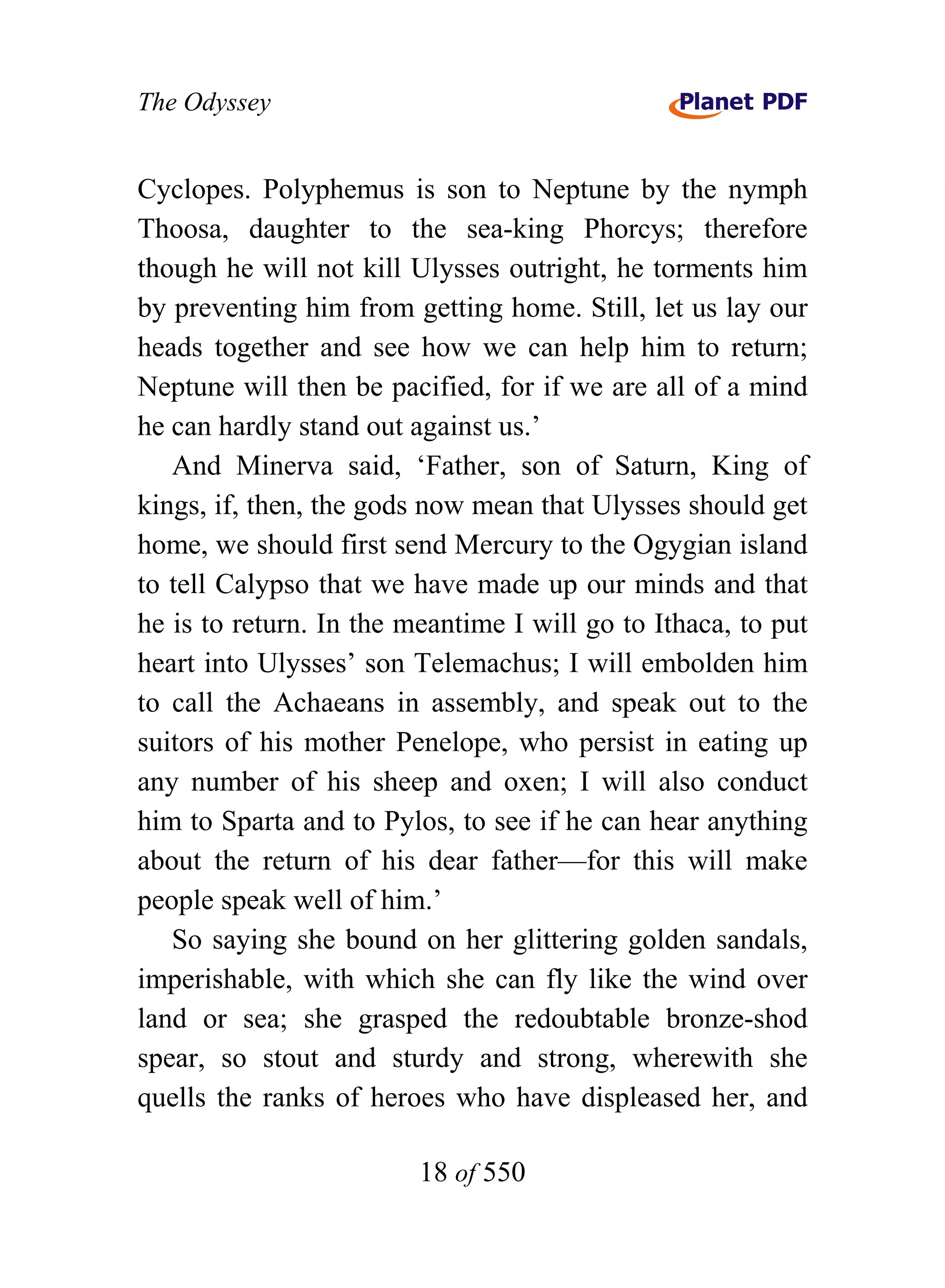 The Odyssey


Cyclopes. Polyphemus is son to Neptune by the nymph
Thoosa, daughter to the sea-king Phorcys; therefore
though he will not kill Ulysses outright, he torments him
by preventing him from getting home. Still, let us lay our
heads together and see how we can help him to return;
Neptune will then be pacified, for if we are all of a mind
he can hardly stand out against us.’
   And Minerva said, ‘Father, son of Saturn, King of
kings, if, then, the gods now mean that Ulysses should get
home, we should first send Mercury to the Ogygian island
to tell Calypso that we have made up our minds and that
he is to return. In the meantime I will go to Ithaca, to put
heart into Ulysses’ son Telemachus; I will embolden him
to call the Achaeans in assembly, and speak out to the
suitors of his mother Penelope, who persist in eating up
any number of his sheep and oxen; I will also conduct
him to Sparta and to Pylos, to see if he can hear anything
about the return of his dear father—for this will make
people speak well of him.’
   So saying she bound on her glittering golden sandals,
imperishable, with which she can fly like the wind over
land or sea; she grasped the redoubtable bronze-shod
spear, so stout and sturdy and strong, wherewith she
quells the ranks of heroes who have displeased her, and

                         18 of 550
 