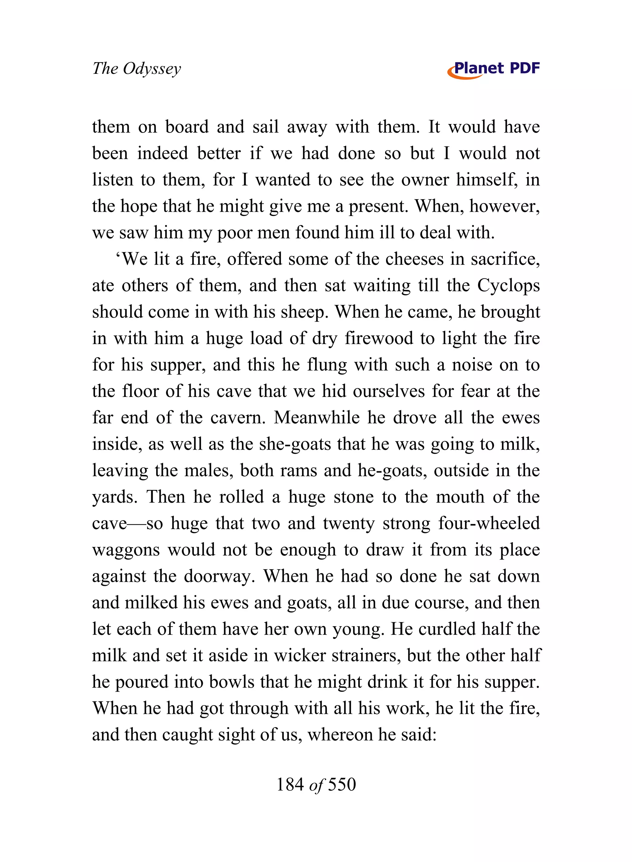 The Odyssey


them on board and sail away with them. It would have
been indeed better if we had done so but I would not
listen to them, for I wanted to see the owner himself, in
the hope that he might give me a present. When, however,
we saw him my poor men found him ill to deal with.
    ‘We lit a fire, offered some of the cheeses in sacrifice,
ate others of them, and then sat waiting till the Cyclops
should come in with his sheep. When he came, he brought
in with him a huge load of dry firewood to light the fire
for his supper, and this he flung with such a noise on to
the floor of his cave that we hid ourselves for fear at the
far end of the cavern. Meanwhile he drove all the ewes
inside, as well as the she-goats that he was going to milk,
leaving the males, both rams and he-goats, outside in the
yards. Then he rolled a huge stone to the mouth of the
cave—so huge that two and twenty strong four-wheeled
waggons would not be enough to draw it from its place
against the doorway. When he had so done he sat down
and milked his ewes and goats, all in due course, and then
let each of them have her own young. He curdled half the
milk and set it aside in wicker strainers, but the other half
he poured into bowls that he might drink it for his supper.
When he had got through with all his work, he lit the fire,
and then caught sight of us, whereon he said:

                        184 of 550
 