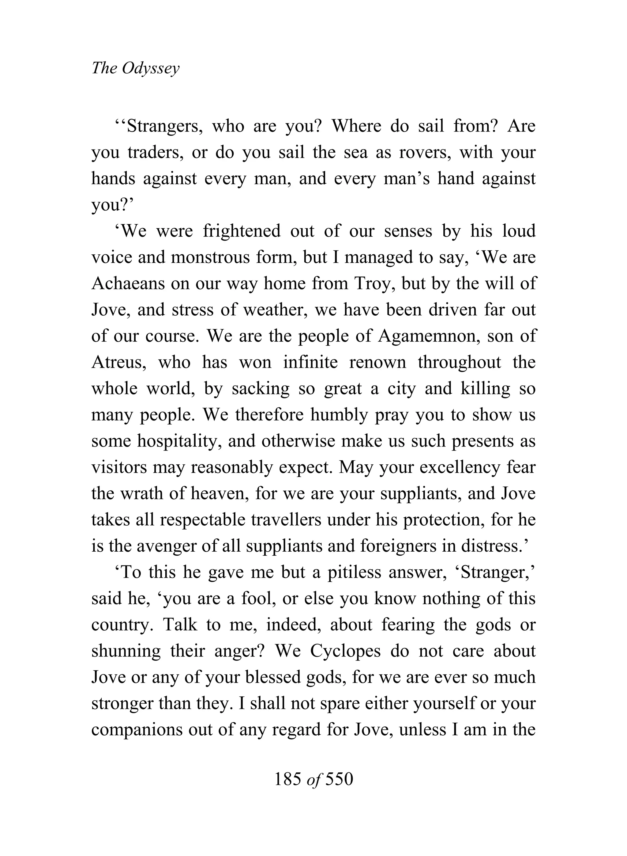 The Odyssey


    ‘‘Strangers, who are you? Where do sail from? Are
you traders, or do you sail the sea as rovers, with your
hands against every man, and every man’s hand against
you?’
    ‘We were frightened out of our senses by his loud
voice and monstrous form, but I managed to say, ‘We are
Achaeans on our way home from Troy, but by the will of
Jove, and stress of weather, we have been driven far out
of our course. We are the people of Agamemnon, son of
Atreus, who has won infinite renown throughout the
whole world, by sacking so great a city and killing so
many people. We therefore humbly pray you to show us
some hospitality, and otherwise make us such presents as
visitors may reasonably expect. May your excellency fear
the wrath of heaven, for we are your suppliants, and Jove
takes all respectable travellers under his protection, for he
is the avenger of all suppliants and foreigners in distress.’
    ‘To this he gave me but a pitiless answer, ‘Stranger,’
said he, ‘you are a fool, or else you know nothing of this
country. Talk to me, indeed, about fearing the gods or
shunning their anger? We Cyclopes do not care about
Jove or any of your blessed gods, for we are ever so much
stronger than they. I shall not spare either yourself or your
companions out of any regard for Jove, unless I am in the

                        185 of 550
 