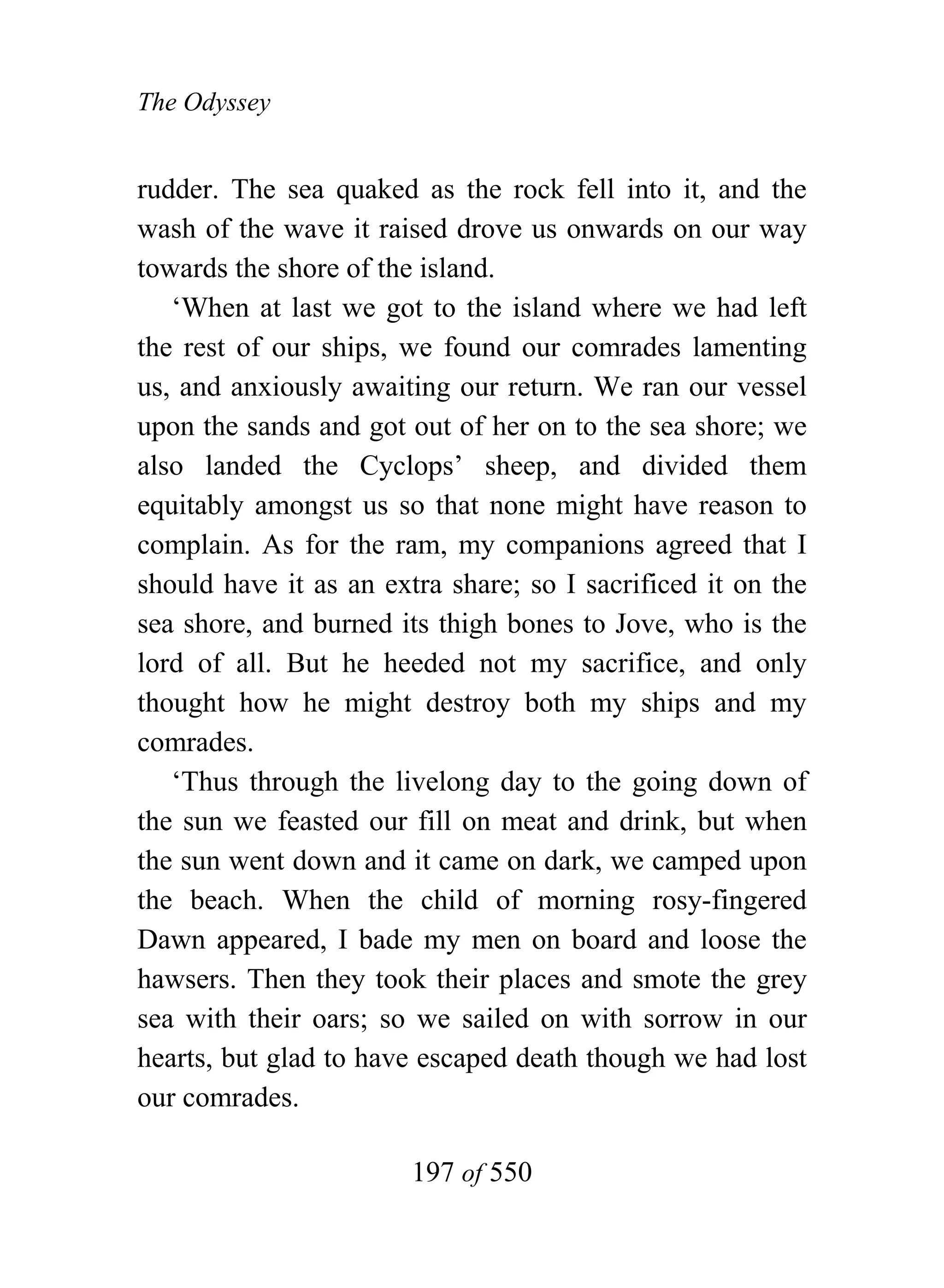 The Odyssey


rudder. The sea quaked as the rock fell into it, and the
wash of the wave it raised drove us onwards on our way
towards the shore of the island.
   ‘When at last we got to the island where we had left
the rest of our ships, we found our comrades lamenting
us, and anxiously awaiting our return. We ran our vessel
upon the sands and got out of her on to the sea shore; we
also landed the Cyclops’ sheep, and divided them
equitably amongst us so that none might have reason to
complain. As for the ram, my companions agreed that I
should have it as an extra share; so I sacrificed it on the
sea shore, and burned its thigh bones to Jove, who is the
lord of all. But he heeded not my sacrifice, and only
thought how he might destroy both my ships and my
comrades.
   ‘Thus through the livelong day to the going down of
the sun we feasted our fill on meat and drink, but when
the sun went down and it came on dark, we camped upon
the beach. When the child of morning rosy-fingered
Dawn appeared, I bade my men on board and loose the
hawsers. Then they took their places and smote the grey
sea with their oars; so we sailed on with sorrow in our
hearts, but glad to have escaped death though we had lost
our comrades.

                        197 of 550
 
