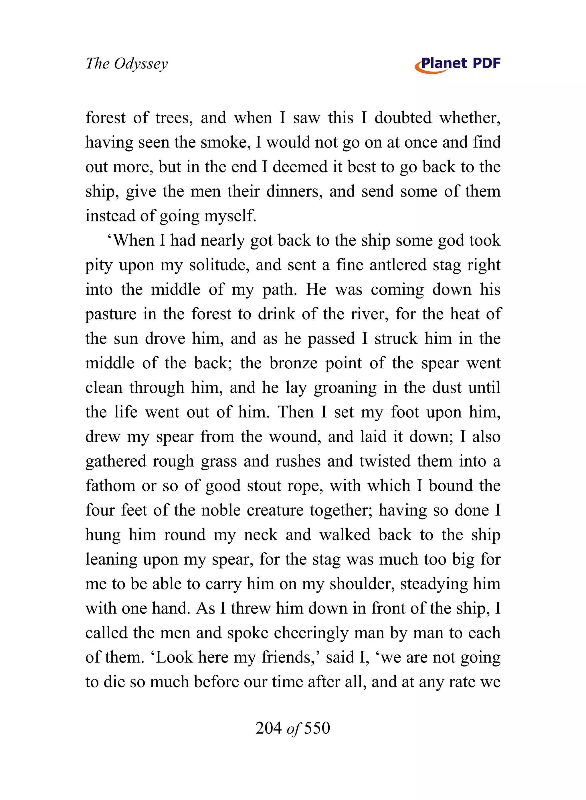The Odyssey


forest of trees, and when I saw this I doubted whether,
having seen the smoke, I would not go on at once and find
out more, but in the end I deemed it best to go back to the
ship, give the men their dinners, and send some of them
instead of going myself.
   ‘When I had nearly got back to the ship some god took
pity upon my solitude, and sent a fine antlered stag right
into the middle of my path. He was coming down his
pasture in the forest to drink of the river, for the heat of
the sun drove him, and as he passed I struck him in the
middle of the back; the bronze point of the spear went
clean through him, and he lay groaning in the dust until
the life went out of him. Then I set my foot upon him,
drew my spear from the wound, and laid it down; I also
gathered rough grass and rushes and twisted them into a
fathom or so of good stout rope, with which I bound the
four feet of the noble creature together; having so done I
hung him round my neck and walked back to the ship
leaning upon my spear, for the stag was much too big for
me to be able to carry him on my shoulder, steadying him
with one hand. As I threw him down in front of the ship, I
called the men and spoke cheeringly man by man to each
of them. ‘Look here my friends,’ said I, ‘we are not going
to die so much before our time after all, and at any rate we

                        204 of 550
 