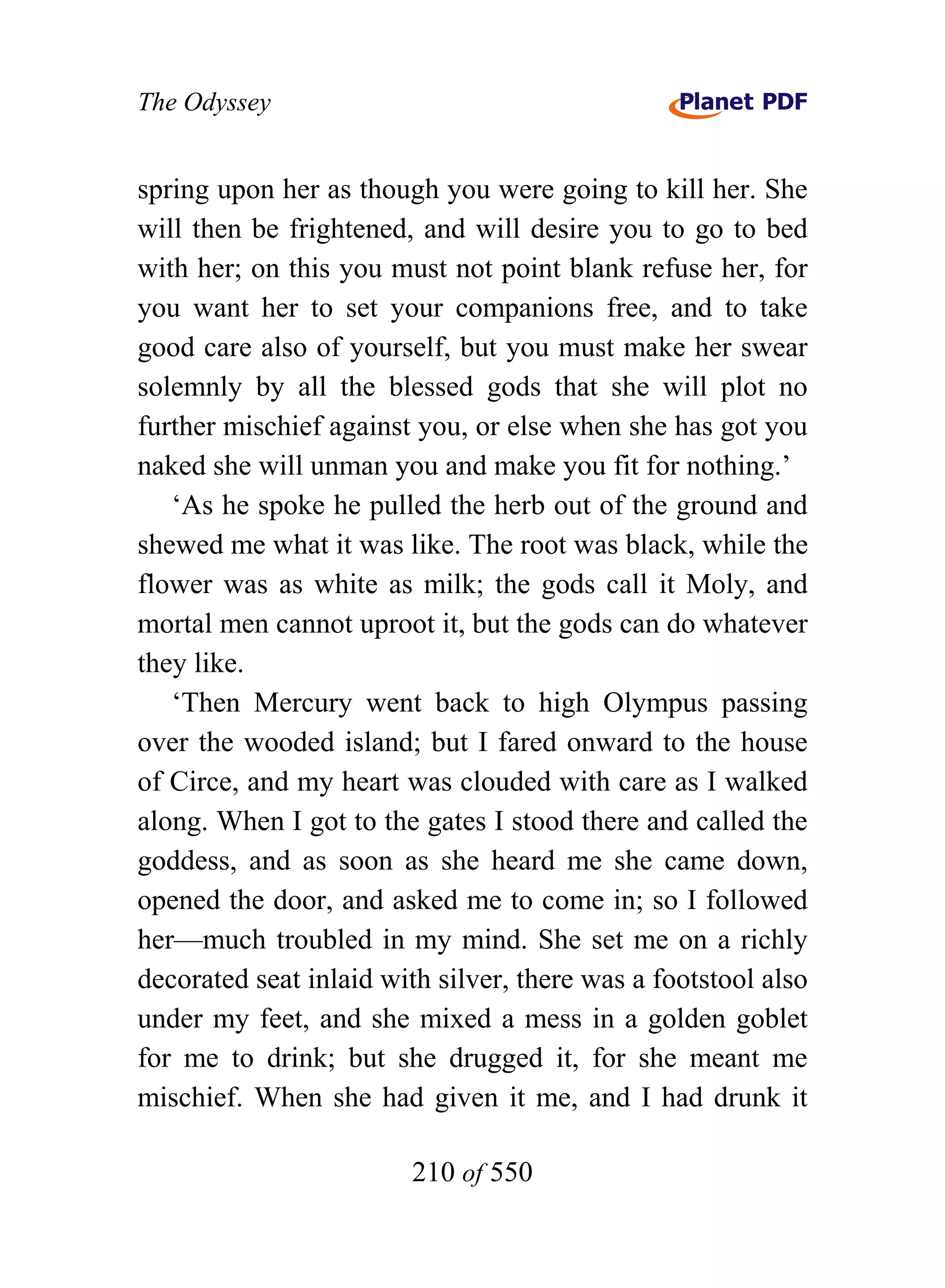 The Odyssey


spring upon her as though you were going to kill her. She
will then be frightened, and will desire you to go to bed
with her; on this you must not point blank refuse her, for
you want her to set your companions free, and to take
good care also of yourself, but you must make her swear
solemnly by all the blessed gods that she will plot no
further mischief against you, or else when she has got you
naked she will unman you and make you fit for nothing.’
   ‘As he spoke he pulled the herb out of the ground and
shewed me what it was like. The root was black, while the
flower was as white as milk; the gods call it Moly, and
mortal men cannot uproot it, but the gods can do whatever
they like.
   ‘Then Mercury went back to high Olympus passing
over the wooded island; but I fared onward to the house
of Circe, and my heart was clouded with care as I walked
along. When I got to the gates I stood there and called the
goddess, and as soon as she heard me she came down,
opened the door, and asked me to come in; so I followed
her—much troubled in my mind. She set me on a richly
decorated seat inlaid with silver, there was a footstool also
under my feet, and she mixed a mess in a golden goblet
for me to drink; but she drugged it, for she meant me
mischief. When she had given it me, and I had drunk it

                        210 of 550
 