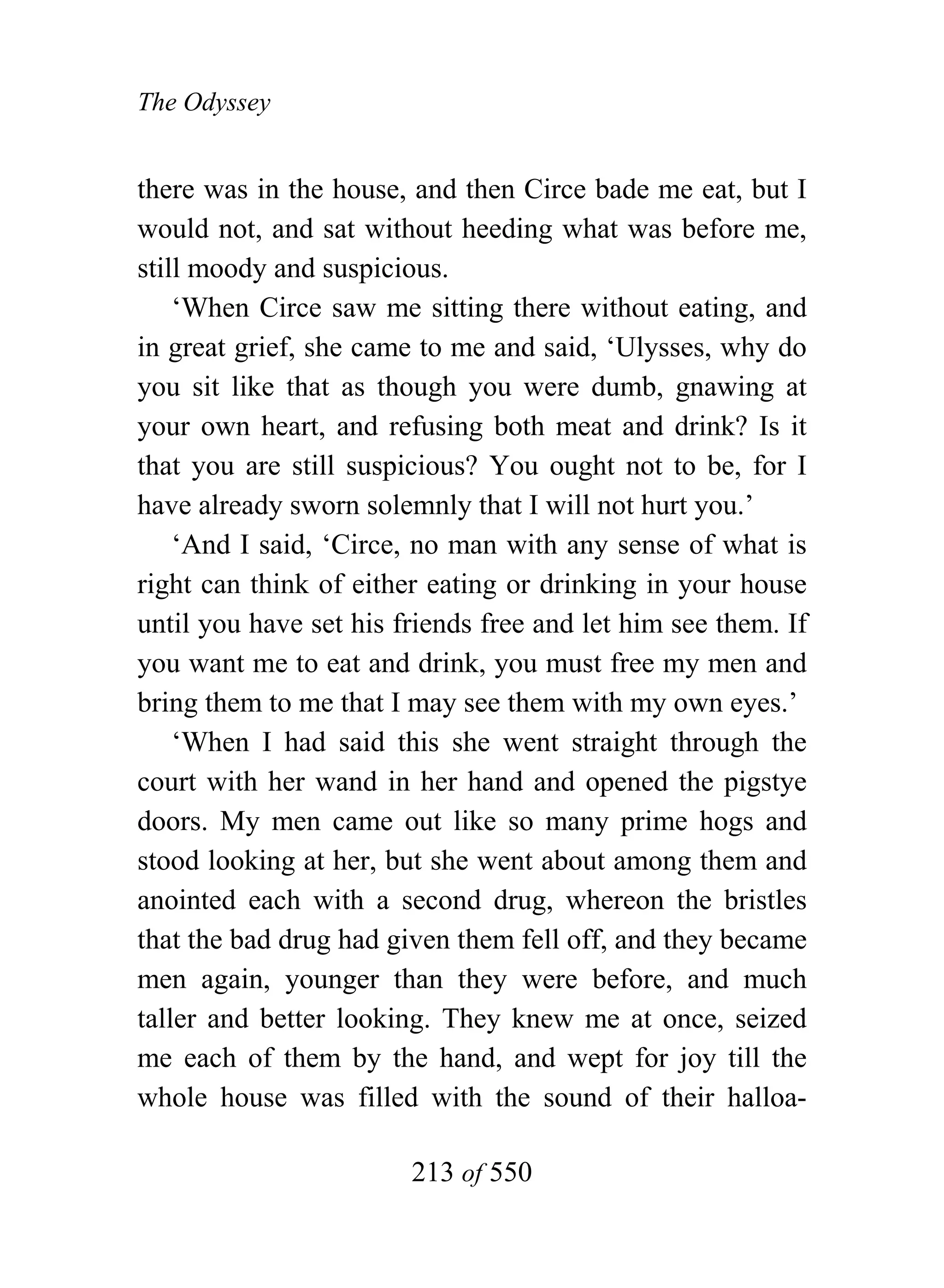 The Odyssey


there was in the house, and then Circe bade me eat, but I
would not, and sat without heeding what was before me,
still moody and suspicious.
    ‘When Circe saw me sitting there without eating, and
in great grief, she came to me and said, ‘Ulysses, why do
you sit like that as though you were dumb, gnawing at
your own heart, and refusing both meat and drink? Is it
that you are still suspicious? You ought not to be, for I
have already sworn solemnly that I will not hurt you.’
    ‘And I said, ‘Circe, no man with any sense of what is
right can think of either eating or drinking in your house
until you have set his friends free and let him see them. If
you want me to eat and drink, you must free my men and
bring them to me that I may see them with my own eyes.’
    ‘When I had said this she went straight through the
court with her wand in her hand and opened the pigstye
doors. My men came out like so many prime hogs and
stood looking at her, but she went about among them and
anointed each with a second drug, whereon the bristles
that the bad drug had given them fell off, and they became
men again, younger than they were before, and much
taller and better looking. They knew me at once, seized
me each of them by the hand, and wept for joy till the
whole house was filled with the sound of their halloa-

                        213 of 550
 