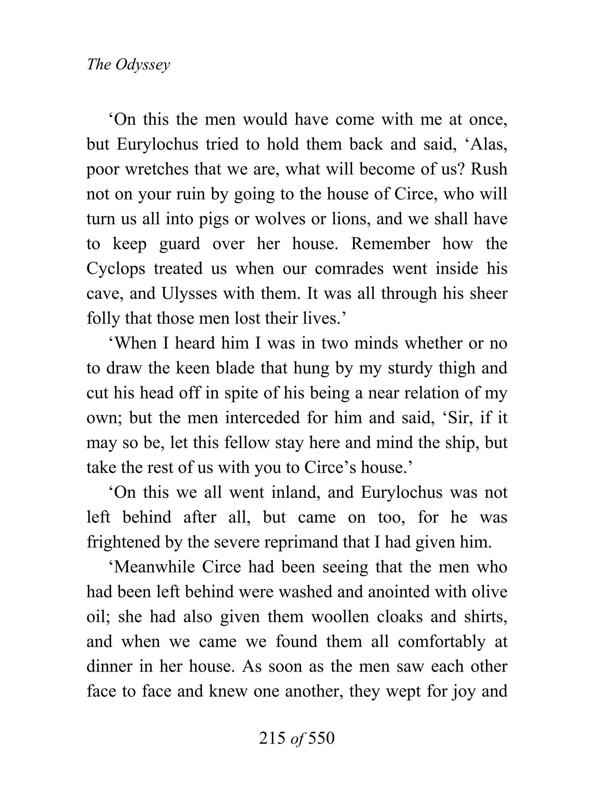 The Odyssey


    ‘On this the men would have come with me at once,
but Eurylochus tried to hold them back and said, ‘Alas,
poor wretches that we are, what will become of us? Rush
not on your ruin by going to the house of Circe, who will
turn us all into pigs or wolves or lions, and we shall have
to keep guard over her house. Remember how the
Cyclops treated us when our comrades went inside his
cave, and Ulysses with them. It was all through his sheer
folly that those men lost their lives.’
    ‘When I heard him I was in two minds whether or no
to draw the keen blade that hung by my sturdy thigh and
cut his head off in spite of his being a near relation of my
own; but the men interceded for him and said, ‘Sir, if it
may so be, let this fellow stay here and mind the ship, but
take the rest of us with you to Circe’s house.’
    ‘On this we all went inland, and Eurylochus was not
left behind after all, but came on too, for he was
frightened by the severe reprimand that I had given him.
    ‘Meanwhile Circe had been seeing that the men who
had been left behind were washed and anointed with olive
oil; she had also given them woollen cloaks and shirts,
and when we came we found them all comfortably at
dinner in her house. As soon as the men saw each other
face to face and knew one another, they wept for joy and

                        215 of 550
 