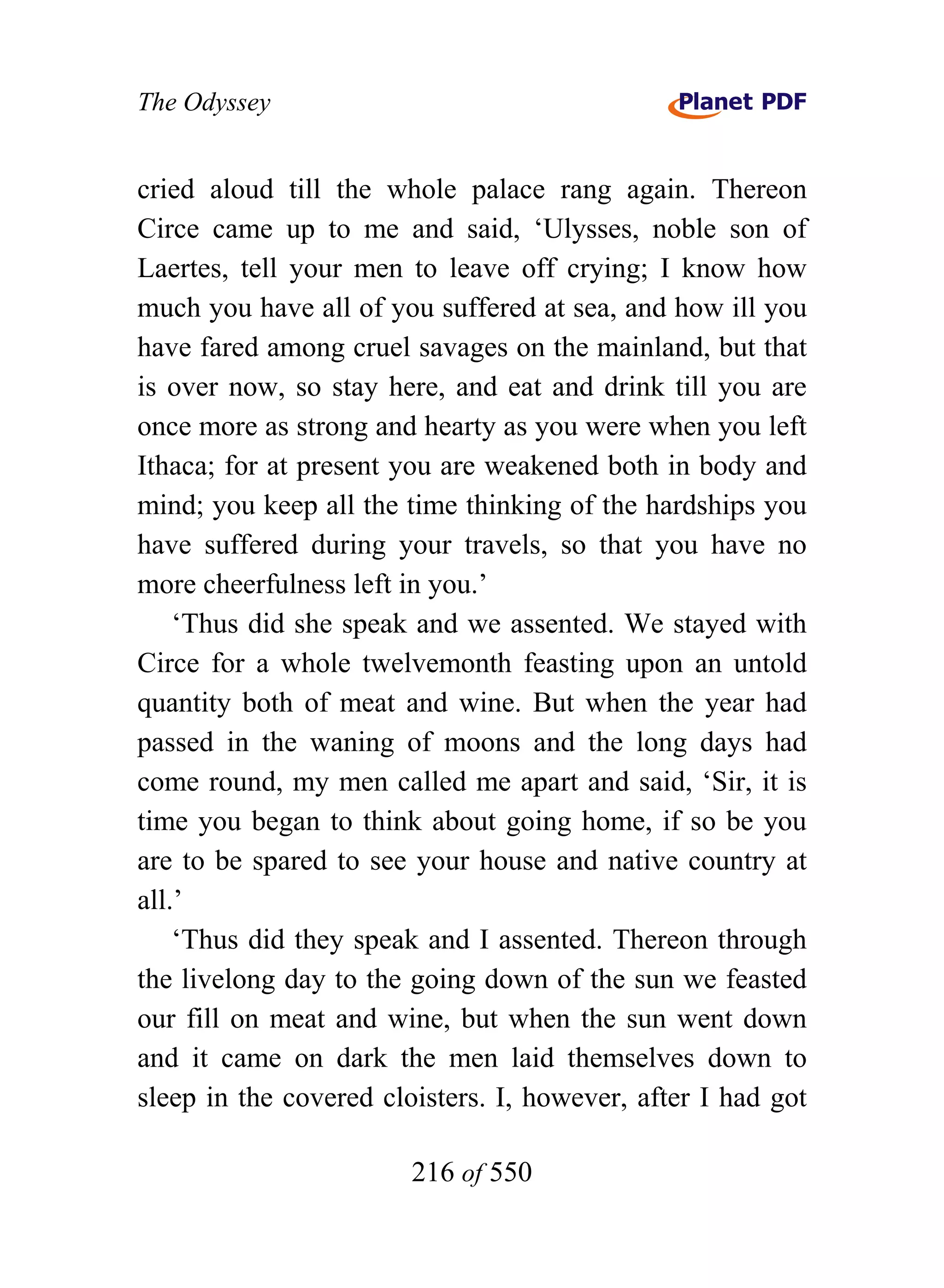 The Odyssey


cried aloud till the whole palace rang again. Thereon
Circe came up to me and said, ‘Ulysses, noble son of
Laertes, tell your men to leave off crying; I know how
much you have all of you suffered at sea, and how ill you
have fared among cruel savages on the mainland, but that
is over now, so stay here, and eat and drink till you are
once more as strong and hearty as you were when you left
Ithaca; for at present you are weakened both in body and
mind; you keep all the time thinking of the hardships you
have suffered during your travels, so that you have no
more cheerfulness left in you.’
    ‘Thus did she speak and we assented. We stayed with
Circe for a whole twelvemonth feasting upon an untold
quantity both of meat and wine. But when the year had
passed in the waning of moons and the long days had
come round, my men called me apart and said, ‘Sir, it is
time you began to think about going home, if so be you
are to be spared to see your house and native country at
all.’
    ‘Thus did they speak and I assented. Thereon through
the livelong day to the going down of the sun we feasted
our fill on meat and wine, but when the sun went down
and it came on dark the men laid themselves down to
sleep in the covered cloisters. I, however, after I had got

                        216 of 550
 