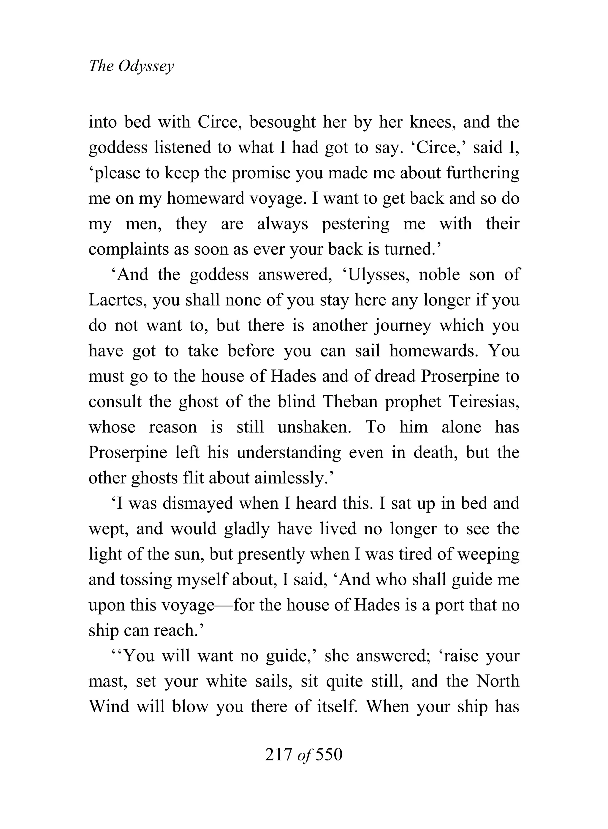 The Odyssey


into bed with Circe, besought her by her knees, and the
goddess listened to what I had got to say. ‘Circe,’ said I,
‘please to keep the promise you made me about furthering
me on my homeward voyage. I want to get back and so do
my men, they are always pestering me with their
complaints as soon as ever your back is turned.’
   ‘And the goddess answered, ‘Ulysses, noble son of
Laertes, you shall none of you stay here any longer if you
do not want to, but there is another journey which you
have got to take before you can sail homewards. You
must go to the house of Hades and of dread Proserpine to
consult the ghost of the blind Theban prophet Teiresias,
whose reason is still unshaken. To him alone has
Proserpine left his understanding even in death, but the
other ghosts flit about aimlessly.’
   ‘I was dismayed when I heard this. I sat up in bed and
wept, and would gladly have lived no longer to see the
light of the sun, but presently when I was tired of weeping
and tossing myself about, I said, ‘And who shall guide me
upon this voyage—for the house of Hades is a port that no
ship can reach.’
   ‘‘You will want no guide,’ she answered; ‘raise your
mast, set your white sails, sit quite still, and the North
Wind will blow you there of itself. When your ship has

                        217 of 550
 
