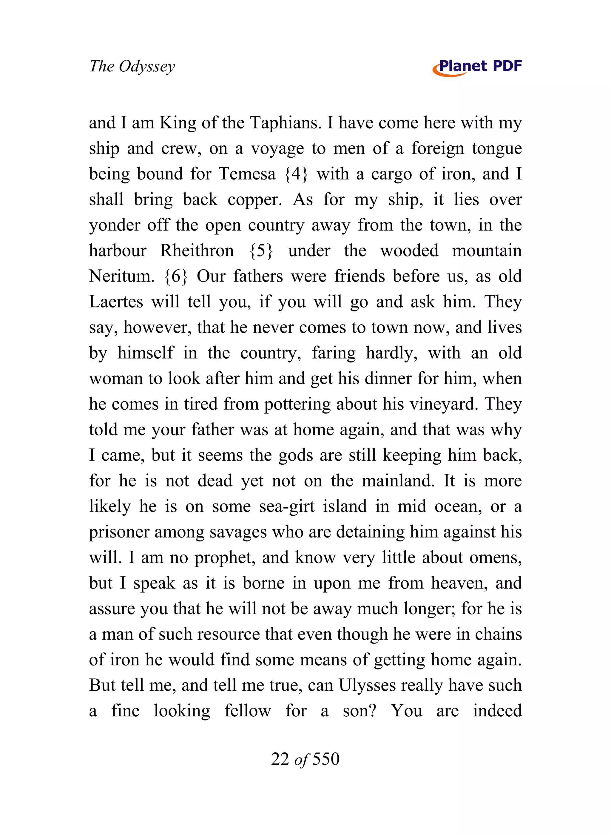 The Odyssey


and I am King of the Taphians. I have come here with my
ship and crew, on a voyage to men of a foreign tongue
being bound for Temesa {4} with a cargo of iron, and I
shall bring back copper. As for my ship, it lies over
yonder off the open country away from the town, in the
harbour Rheithron {5} under the wooded mountain
Neritum. {6} Our fathers were friends before us, as old
Laertes will tell you, if you will go and ask him. They
say, however, that he never comes to town now, and lives
by himself in the country, faring hardly, with an old
woman to look after him and get his dinner for him, when
he comes in tired from pottering about his vineyard. They
told me your father was at home again, and that was why
I came, but it seems the gods are still keeping him back,
for he is not dead yet not on the mainland. It is more
likely he is on some sea-girt island in mid ocean, or a
prisoner among savages who are detaining him against his
will. I am no prophet, and know very little about omens,
but I speak as it is borne in upon me from heaven, and
assure you that he will not be away much longer; for he is
a man of such resource that even though he were in chains
of iron he would find some means of getting home again.
But tell me, and tell me true, can Ulysses really have such
a fine looking fellow for a son? You are indeed

                        22 of 550
 