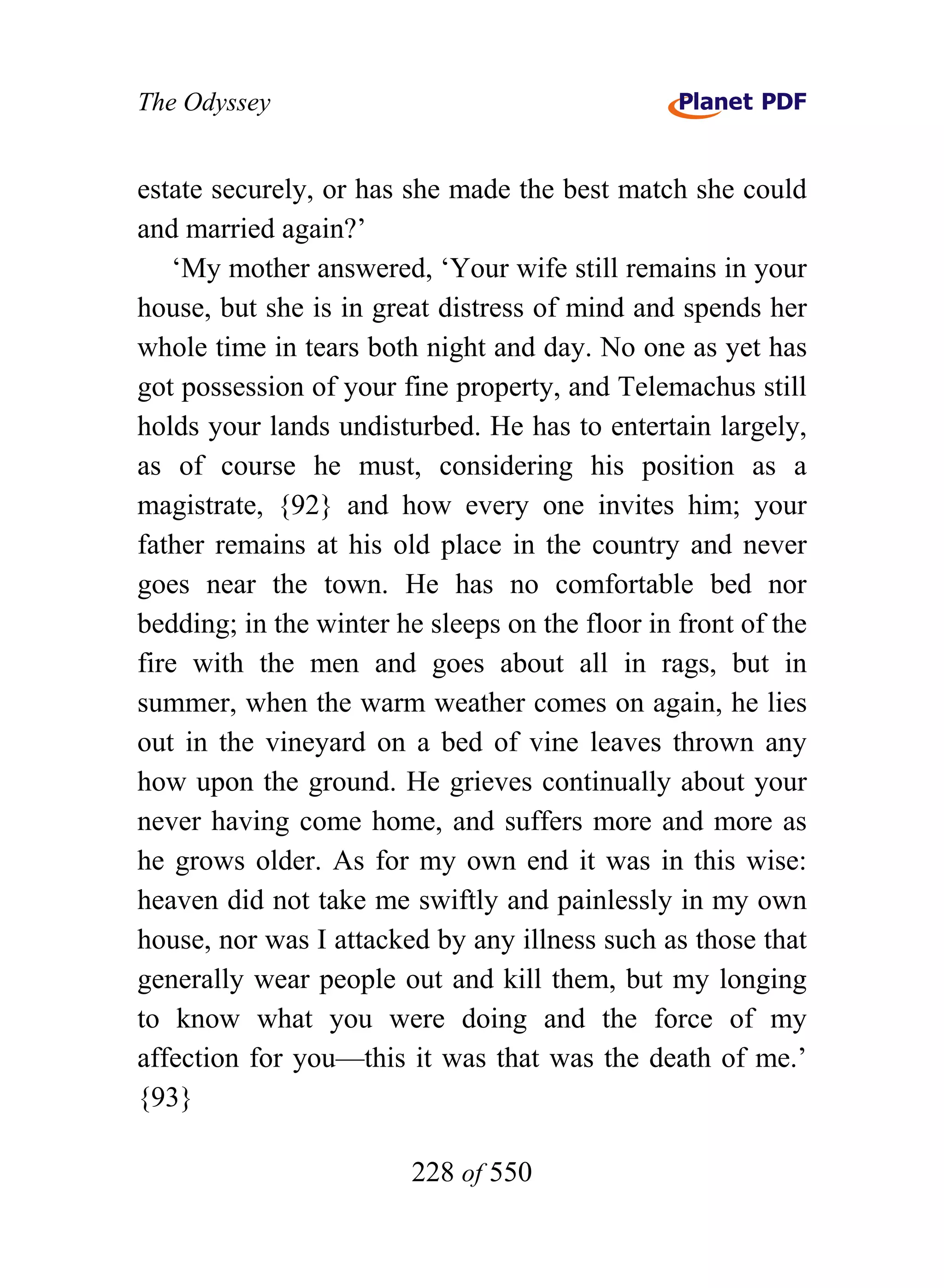 The Odyssey


estate securely, or has she made the best match she could
and married again?’
    ‘My mother answered, ‘Your wife still remains in your
house, but she is in great distress of mind and spends her
whole time in tears both night and day. No one as yet has
got possession of your fine property, and Telemachus still
holds your lands undisturbed. He has to entertain largely,
as of course he must, considering his position as a
magistrate, {92} and how every one invites him; your
father remains at his old place in the country and never
goes near the town. He has no comfortable bed nor
bedding; in the winter he sleeps on the floor in front of the
fire with the men and goes about all in rags, but in
summer, when the warm weather comes on again, he lies
out in the vineyard on a bed of vine leaves thrown any
how upon the ground. He grieves continually about your
never having come home, and suffers more and more as
he grows older. As for my own end it was in this wise:
heaven did not take me swiftly and painlessly in my own
house, nor was I attacked by any illness such as those that
generally wear people out and kill them, but my longing
to know what you were doing and the force of my
affection for you—this it was that was the death of me.’
{93}

                        228 of 550
 
