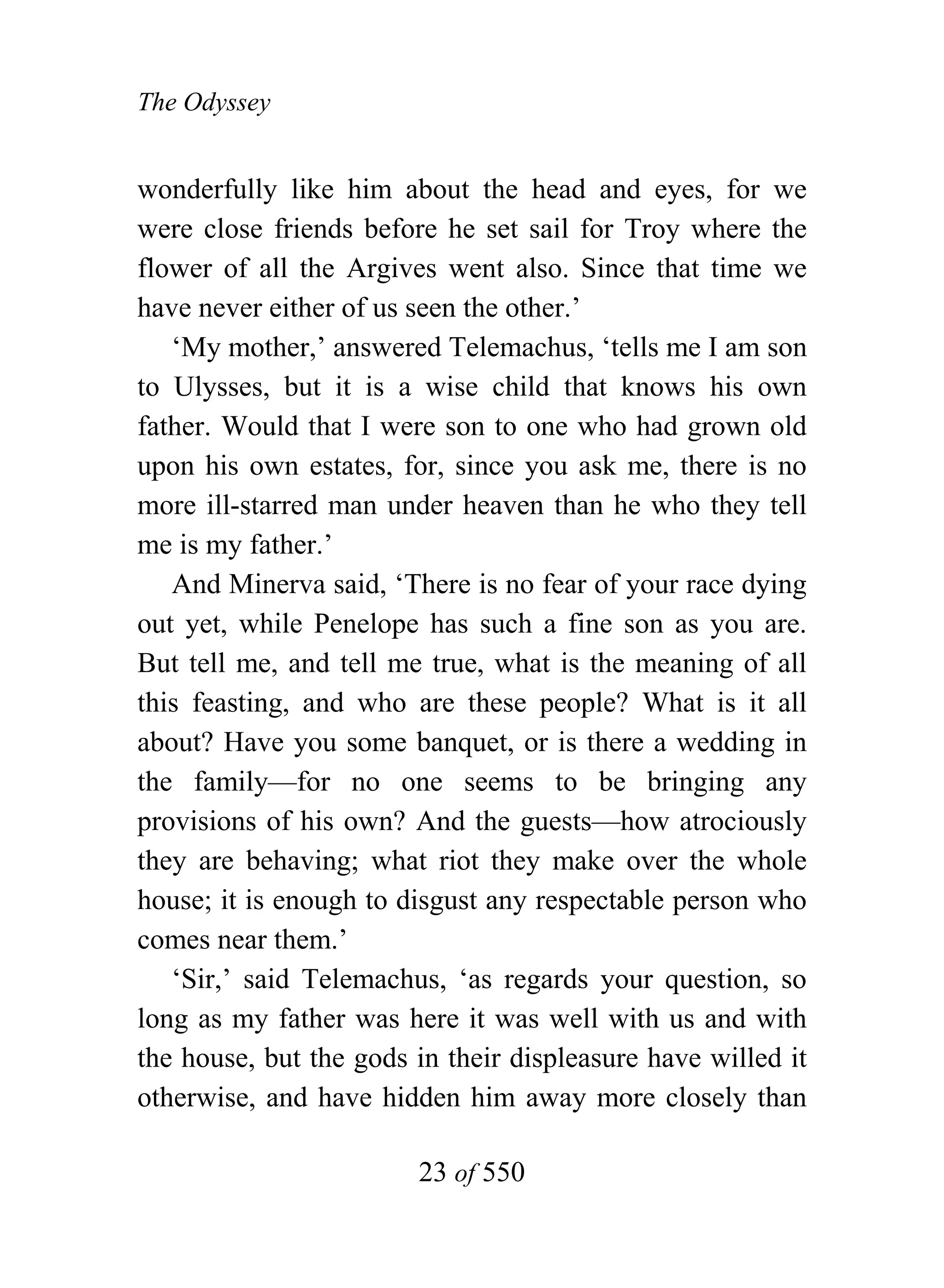 The Odyssey


wonderfully like him about the head and eyes, for we
were close friends before he set sail for Troy where the
flower of all the Argives went also. Since that time we
have never either of us seen the other.’
   ‘My mother,’ answered Telemachus, ‘tells me I am son
to Ulysses, but it is a wise child that knows his own
father. Would that I were son to one who had grown old
upon his own estates, for, since you ask me, there is no
more ill-starred man under heaven than he who they tell
me is my father.’
   And Minerva said, ‘There is no fear of your race dying
out yet, while Penelope has such a fine son as you are.
But tell me, and tell me true, what is the meaning of all
this feasting, and who are these people? What is it all
about? Have you some banquet, or is there a wedding in
the family—for no one seems to be bringing any
provisions of his own? And the guests—how atrociously
they are behaving; what riot they make over the whole
house; it is enough to disgust any respectable person who
comes near them.’
   ‘Sir,’ said Telemachus, ‘as regards your question, so
long as my father was here it was well with us and with
the house, but the gods in their displeasure have willed it
otherwise, and have hidden him away more closely than

                        23 of 550
 