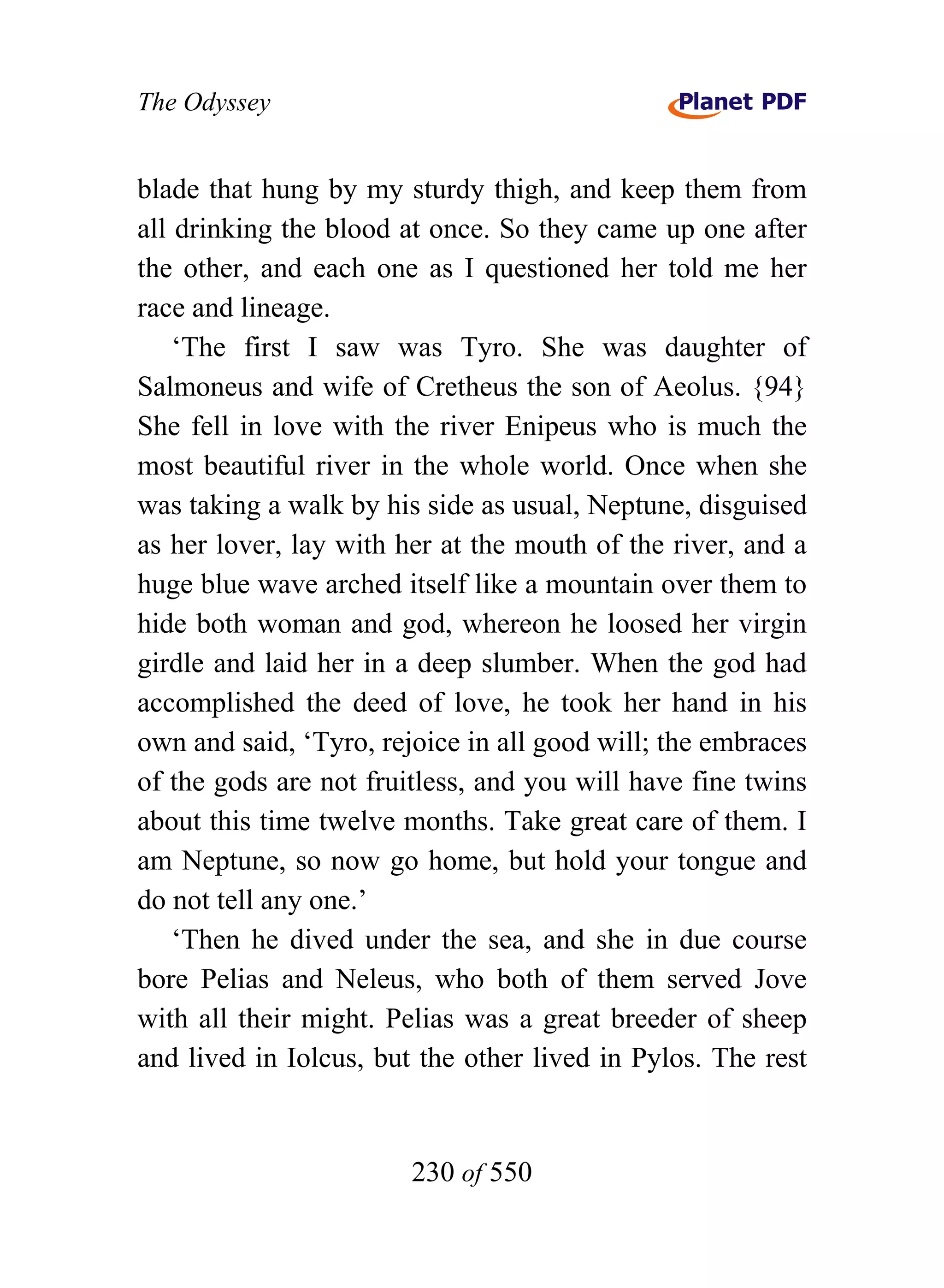 The Odyssey


blade that hung by my sturdy thigh, and keep them from
all drinking the blood at once. So they came up one after
the other, and each one as I questioned her told me her
race and lineage.
    ‘The first I saw was Tyro. She was daughter of
Salmoneus and wife of Cretheus the son of Aeolus. {94}
She fell in love with the river Enipeus who is much the
most beautiful river in the whole world. Once when she
was taking a walk by his side as usual, Neptune, disguised
as her lover, lay with her at the mouth of the river, and a
huge blue wave arched itself like a mountain over them to
hide both woman and god, whereon he loosed her virgin
girdle and laid her in a deep slumber. When the god had
accomplished the deed of love, he took her hand in his
own and said, ‘Tyro, rejoice in all good will; the embraces
of the gods are not fruitless, and you will have fine twins
about this time twelve months. Take great care of them. I
am Neptune, so now go home, but hold your tongue and
do not tell any one.’
    ‘Then he dived under the sea, and she in due course
bore Pelias and Neleus, who both of them served Jove
with all their might. Pelias was a great breeder of sheep
and lived in Iolcus, but the other lived in Pylos. The rest


                        230 of 550
 