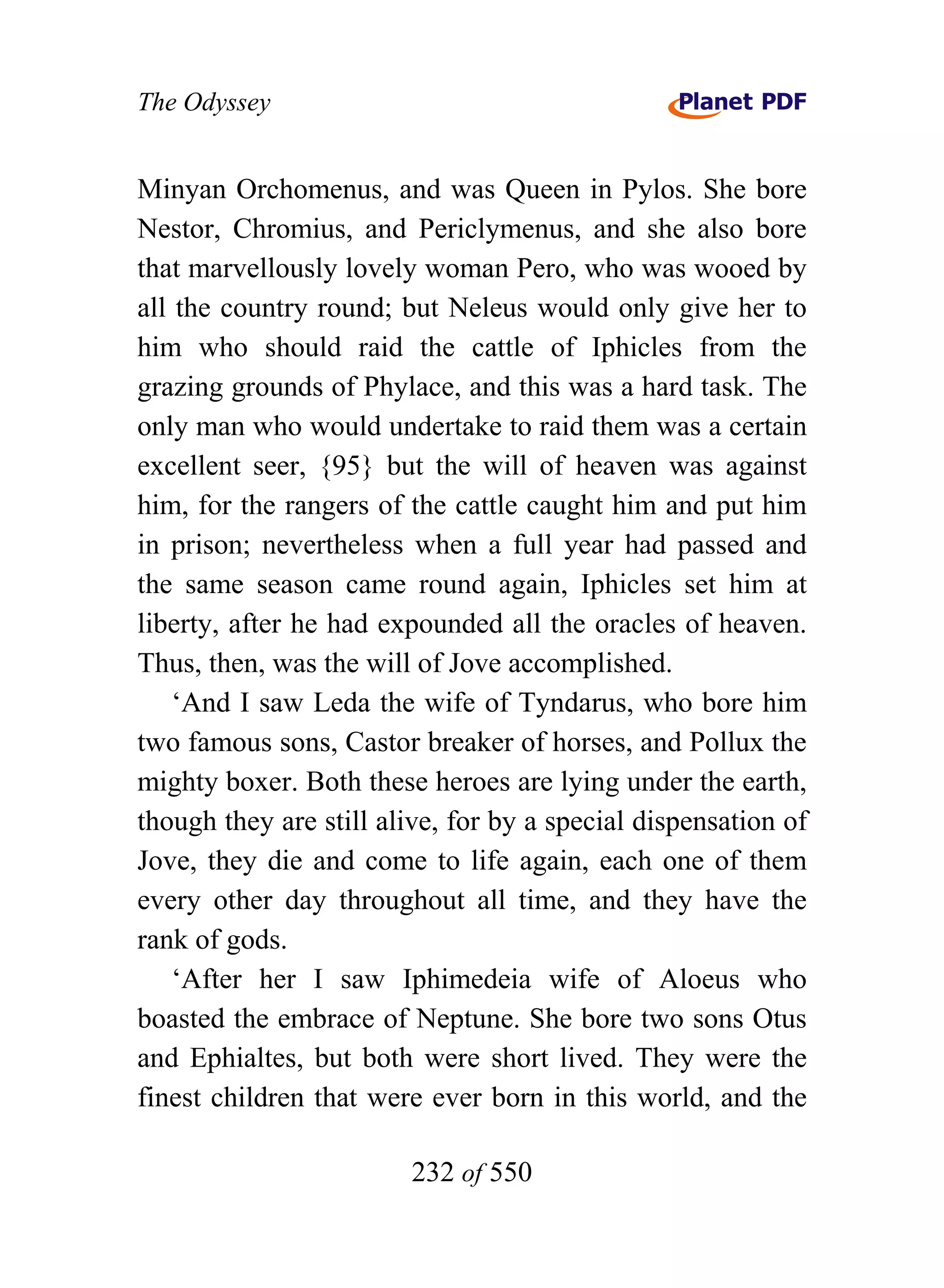 The Odyssey


Minyan Orchomenus, and was Queen in Pylos. She bore
Nestor, Chromius, and Periclymenus, and she also bore
that marvellously lovely woman Pero, who was wooed by
all the country round; but Neleus would only give her to
him who should raid the cattle of Iphicles from the
grazing grounds of Phylace, and this was a hard task. The
only man who would undertake to raid them was a certain
excellent seer, {95} but the will of heaven was against
him, for the rangers of the cattle caught him and put him
in prison; nevertheless when a full year had passed and
the same season came round again, Iphicles set him at
liberty, after he had expounded all the oracles of heaven.
Thus, then, was the will of Jove accomplished.
    ‘And I saw Leda the wife of Tyndarus, who bore him
two famous sons, Castor breaker of horses, and Pollux the
mighty boxer. Both these heroes are lying under the earth,
though they are still alive, for by a special dispensation of
Jove, they die and come to life again, each one of them
every other day throughout all time, and they have the
rank of gods.
    ‘After her I saw Iphimedeia wife of Aloeus who
boasted the embrace of Neptune. She bore two sons Otus
and Ephialtes, but both were short lived. They were the
finest children that were ever born in this world, and the

                        232 of 550
 