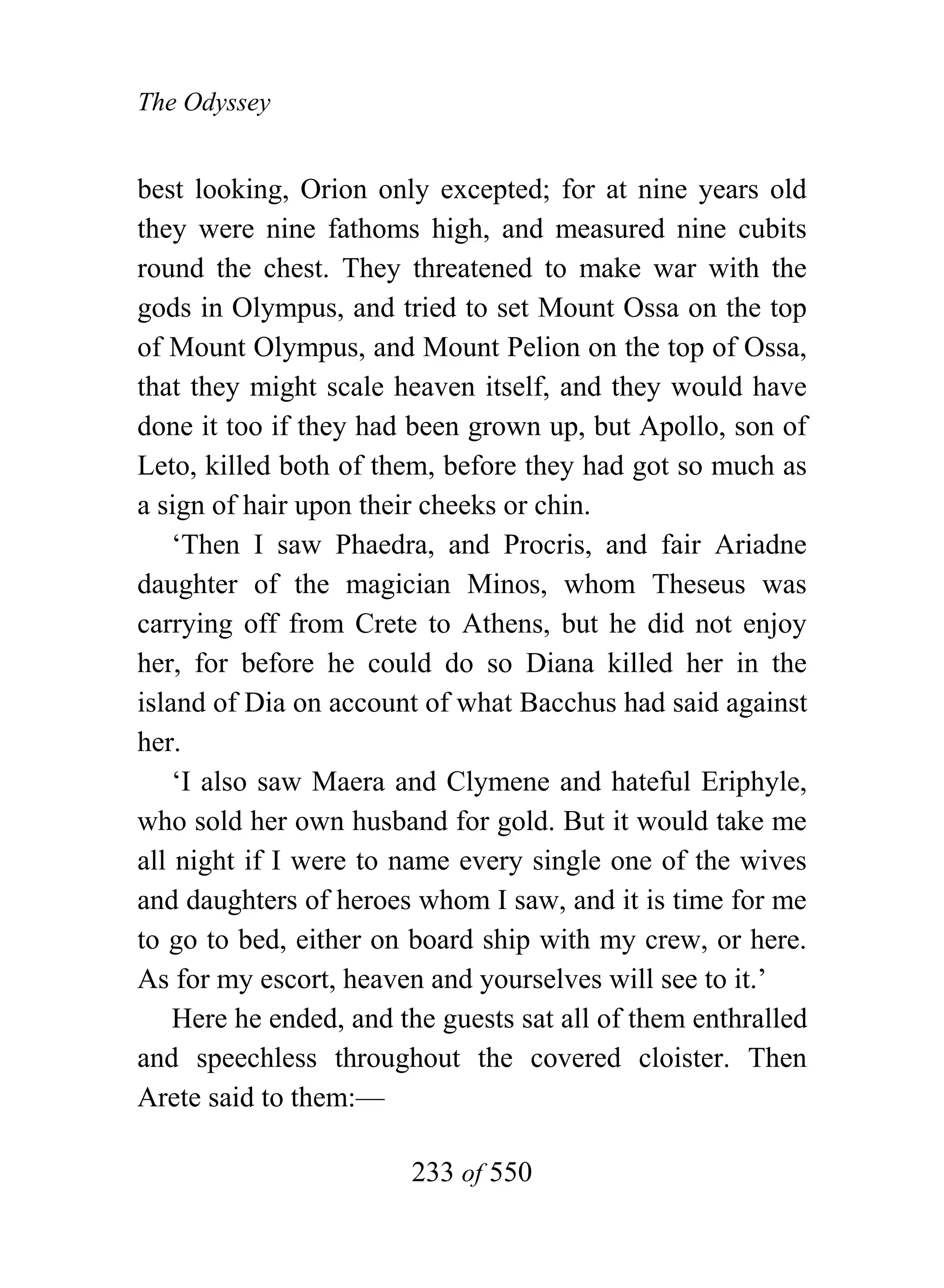 The Odyssey


best looking, Orion only excepted; for at nine years old
they were nine fathoms high, and measured nine cubits
round the chest. They threatened to make war with the
gods in Olympus, and tried to set Mount Ossa on the top
of Mount Olympus, and Mount Pelion on the top of Ossa,
that they might scale heaven itself, and they would have
done it too if they had been grown up, but Apollo, son of
Leto, killed both of them, before they had got so much as
a sign of hair upon their cheeks or chin.
    ‘Then I saw Phaedra, and Procris, and fair Ariadne
daughter of the magician Minos, whom Theseus was
carrying off from Crete to Athens, but he did not enjoy
her, for before he could do so Diana killed her in the
island of Dia on account of what Bacchus had said against
her.
    ‘I also saw Maera and Clymene and hateful Eriphyle,
who sold her own husband for gold. But it would take me
all night if I were to name every single one of the wives
and daughters of heroes whom I saw, and it is time for me
to go to bed, either on board ship with my crew, or here.
As for my escort, heaven and yourselves will see to it.’
    Here he ended, and the guests sat all of them enthralled
and speechless throughout the covered cloister. Then
Arete said to them:—

                        233 of 550
 