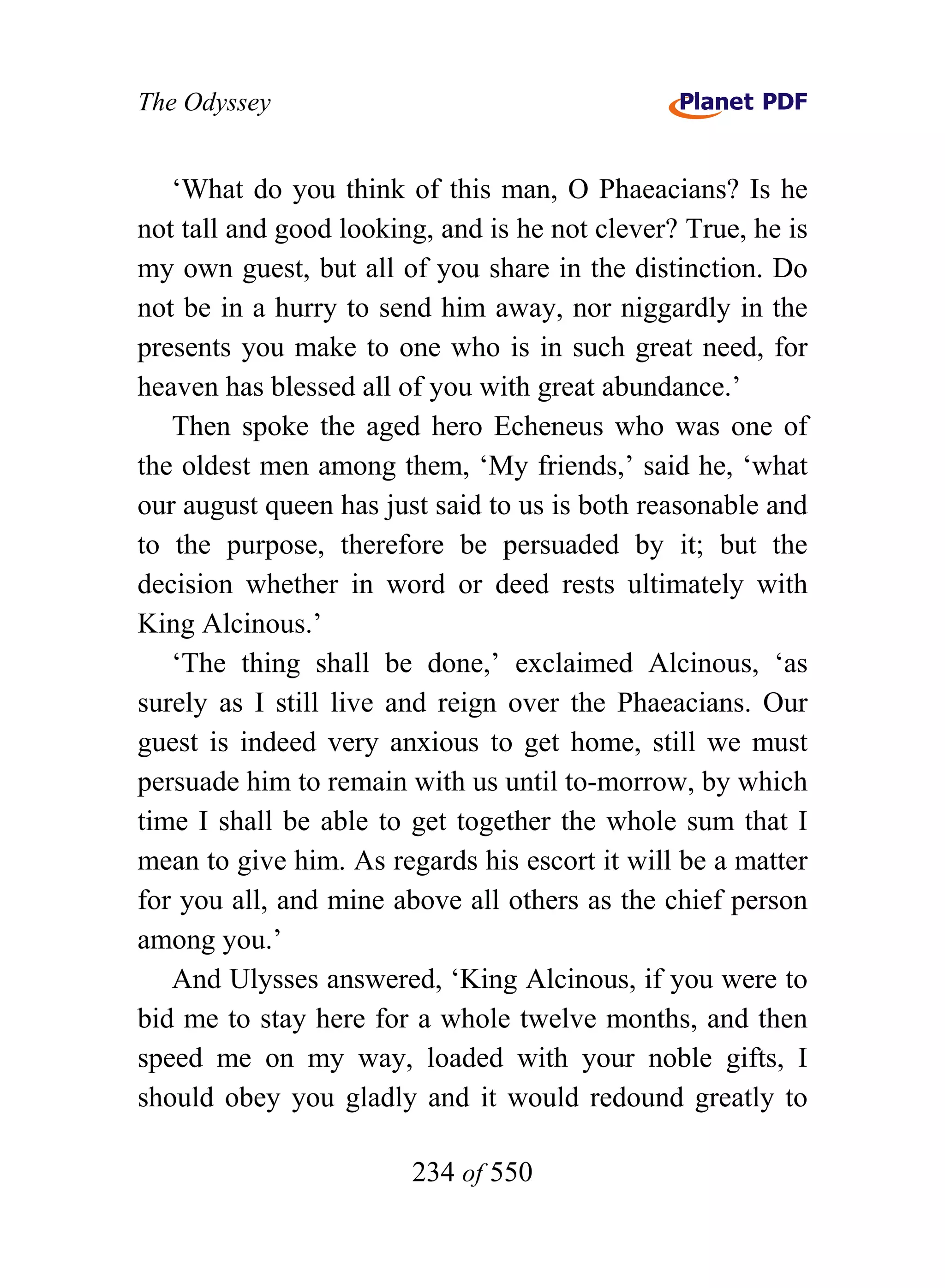 The Odyssey


   ‘What do you think of this man, O Phaeacians? Is he
not tall and good looking, and is he not clever? True, he is
my own guest, but all of you share in the distinction. Do
not be in a hurry to send him away, nor niggardly in the
presents you make to one who is in such great need, for
heaven has blessed all of you with great abundance.’
   Then spoke the aged hero Echeneus who was one of
the oldest men among them, ‘My friends,’ said he, ‘what
our august queen has just said to us is both reasonable and
to the purpose, therefore be persuaded by it; but the
decision whether in word or deed rests ultimately with
King Alcinous.’
   ‘The thing shall be done,’ exclaimed Alcinous, ‘as
surely as I still live and reign over the Phaeacians. Our
guest is indeed very anxious to get home, still we must
persuade him to remain with us until to-morrow, by which
time I shall be able to get together the whole sum that I
mean to give him. As regards his escort it will be a matter
for you all, and mine above all others as the chief person
among you.’
   And Ulysses answered, ‘King Alcinous, if you were to
bid me to stay here for a whole twelve months, and then
speed me on my way, loaded with your noble gifts, I
should obey you gladly and it would redound greatly to

                        234 of 550
 