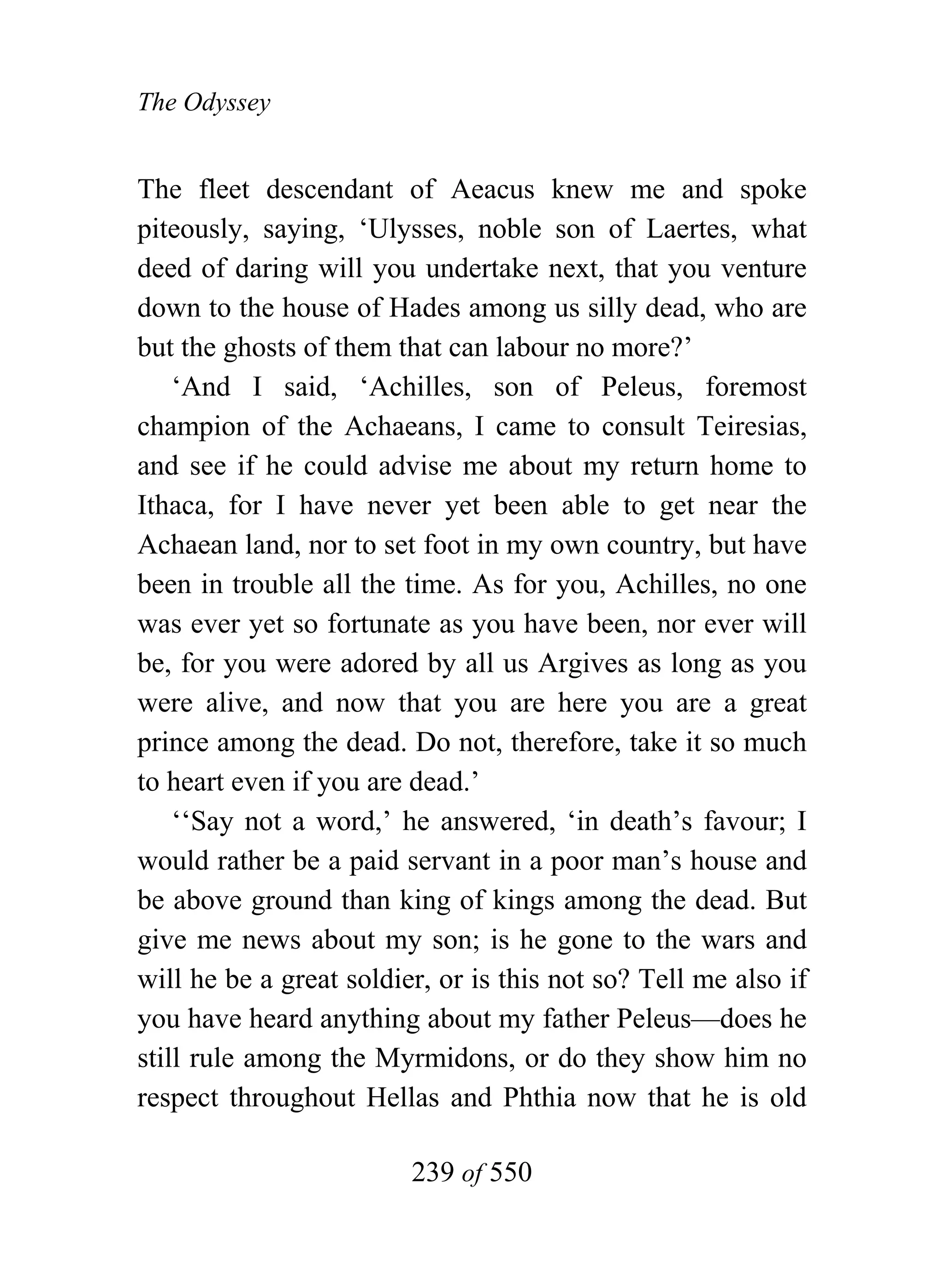 The Odyssey


The fleet descendant of Aeacus knew me and spoke
piteously, saying, ‘Ulysses, noble son of Laertes, what
deed of daring will you undertake next, that you venture
down to the house of Hades among us silly dead, who are
but the ghosts of them that can labour no more?’
    ‘And I said, ‘Achilles, son of Peleus, foremost
champion of the Achaeans, I came to consult Teiresias,
and see if he could advise me about my return home to
Ithaca, for I have never yet been able to get near the
Achaean land, nor to set foot in my own country, but have
been in trouble all the time. As for you, Achilles, no one
was ever yet so fortunate as you have been, nor ever will
be, for you were adored by all us Argives as long as you
were alive, and now that you are here you are a great
prince among the dead. Do not, therefore, take it so much
to heart even if you are dead.’
    ‘‘Say not a word,’ he answered, ‘in death’s favour; I
would rather be a paid servant in a poor man’s house and
be above ground than king of kings among the dead. But
give me news about my son; is he gone to the wars and
will he be a great soldier, or is this not so? Tell me also if
you have heard anything about my father Peleus—does he
still rule among the Myrmidons, or do they show him no
respect throughout Hellas and Phthia now that he is old

                         239 of 550
 