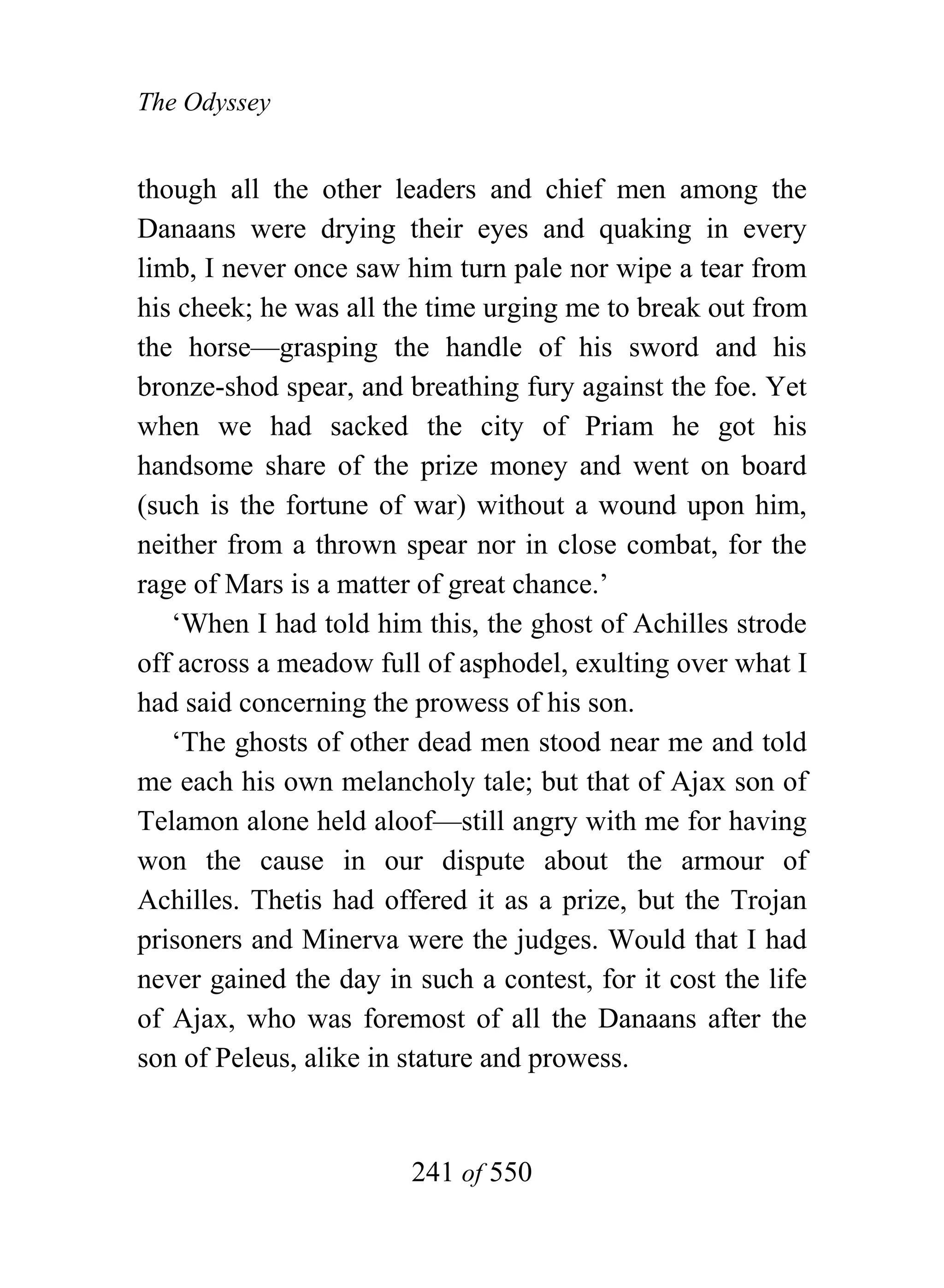 The Odyssey


though all the other leaders and chief men among the
Danaans were drying their eyes and quaking in every
limb, I never once saw him turn pale nor wipe a tear from
his cheek; he was all the time urging me to break out from
the horse—grasping the handle of his sword and his
bronze-shod spear, and breathing fury against the foe. Yet
when we had sacked the city of Priam he got his
handsome share of the prize money and went on board
(such is the fortune of war) without a wound upon him,
neither from a thrown spear nor in close combat, for the
rage of Mars is a matter of great chance.’
   ‘When I had told him this, the ghost of Achilles strode
off across a meadow full of asphodel, exulting over what I
had said concerning the prowess of his son.
   ‘The ghosts of other dead men stood near me and told
me each his own melancholy tale; but that of Ajax son of
Telamon alone held aloof—still angry with me for having
won the cause in our dispute about the armour of
Achilles. Thetis had offered it as a prize, but the Trojan
prisoners and Minerva were the judges. Would that I had
never gained the day in such a contest, for it cost the life
of Ajax, who was foremost of all the Danaans after the
son of Peleus, alike in stature and prowess.


                        241 of 550
 